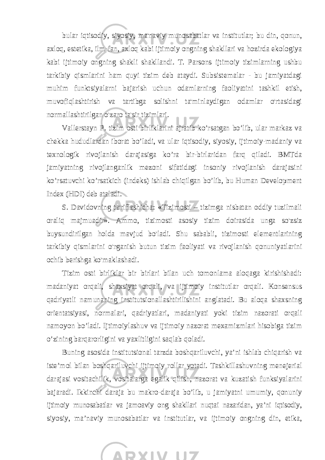 bular iqtisodiy, siyosiy, ma&#39;naviy munosabatlar va institutlar; bu din, qonun, axloq, estetika, ilm-fan, axloq kabi ijtimoiy ongning shakllari va hozirda ekologiya kabi ijtimoiy ongning shakli shakllandi. T. Parsons ijtimoiy tizimlarning ushbu tarkibiy qismlarini ham quyi tizim deb ataydi. Subsistemalar - bu jamiyatdagi muhim funktsiyalarni bajarish uchun odamlarning faoliyatini tashkil etish, muvofiqlashtirish va tartibga solishni ta&#39;minlaydigan odamlar o&#39;rtasidagi normallashtirilgan o&#39;zaro ta&#39;sir tizimlari. Vallerstayn P. tizim osti birliklarini ajratib ko’rsatgan bo’lib, ular markaz va chekka hududlardan iborat bo’ladi, va ular iqtisodiy, siyosiy, ijtimoiy-madaniy va texnologik rivojlanish darajasiga ko’ra bir-birlaridan farq qiladi. BMTda jamiyatning rivojlanganlik mezoni sifatidagi insoniy rivojlanish darajasini ko’rsatuvchi ko’rsatkich (indeks) ishlab chiqilgan bo’lib, bu Human Development Index (HDI) deb ataladi. S. Davidovning ta&#39;riflashicha: «Tizimosti – tizimga nisbatan oddiy tuzilmali oraliq majmuadir». Ammo, tizimosti asosiy tizim doirasida unga so&#39;zsiz buysundirilgan holda mavjud bo&#39;ladi. Shu sababli, tizimosti elementlarining tarkibiy qismlarini o&#39;rganish butun tizim faoliyati va rivojlanish qonuniyatlarini ochib berishga ko&#39;maklashadi. Tizim osti birliklar bir birlari bilan uch tomonlama aloqaga kirishishadi: madaniyat orqali, shaxsiyat orqali, va ijtimoiy institutlar orqali. Konsensus qadriyatli namunaning institutsionallashtirilishini anglatadi. Bu aloqa shaxsning orientatsiyasi, normalari, qadriyatlari, madaniyati yoki tizim nazorati orqali namoyon bo’ladi. Ijtimoiylashuv va ijtimoiy nazorat mexamizmlari hisobiga tizim o’zining barqarorligini va yaxlitligini saqlab qoladi. Buning asosida institutsional tarzda boshqariluvchi, ya’ni ishlab chiqarish va iste’mol bilan boshqariluvchi ijtimoiy rollar yotadi. Tashkillashuvning menejerial darajasi vositachilik, vositalarga egalik qilish, nazorat va kuzatish funksiyalarini bajaradi. Ikkinchi daraja bu makro-daraja bo’lib, u jamiyatni umumiy, qonuniy ijtimoiy munosabatlar va jamoaviy ong shakllari nuqtai nazaridan, ya’ni iqtisodiy, siyosiy, ma’naviy munosabatlar va institutlar, va ijtimoiy ongning din, etika, 