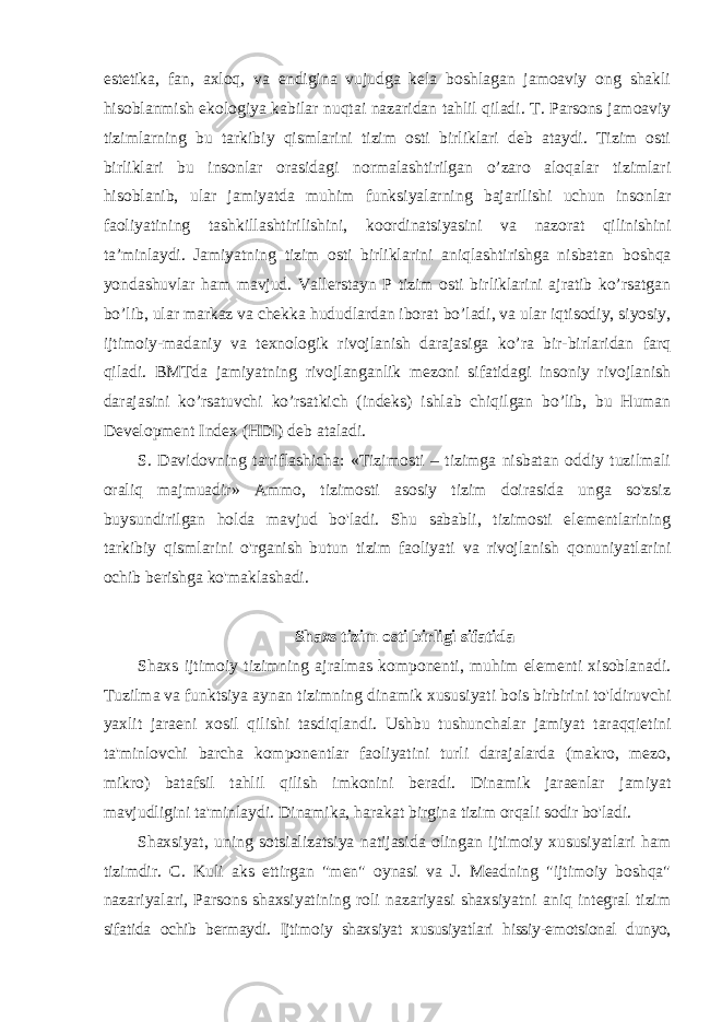 estetika, fan, axloq, va endigina vujudga kela boshlagan jamoaviy ong shakli hisoblanmish ekologiya kabilar nuqtai nazaridan tahlil qiladi. T. Parsons jamoaviy tizimlarning bu tarkibiy qismlarini tizim osti birliklari deb ataydi. Tizim osti birliklari bu insonlar orasidagi normalashtirilgan o’zaro aloqalar tizimlari hisoblanib, ular jamiyatda muhim funksiyalarning bajarilishi uchun insonlar faoliyatining tashkillashtirilishini, koordinatsiyasini va nazorat qilinishini ta’minlaydi. Jamiyatning tizim osti birliklarini aniqlashtirishga nisbatan boshqa yondashuvlar ham mavjud. Vallerstayn P tizim osti birliklarini ajratib ko’rsatgan bo’lib, ular markaz va chekka hududlardan iborat bo’ladi, va ular iqtisodiy, siyosiy, ijtimoiy-madaniy va texnologik rivojlanish darajasiga ko’ra bir-birlaridan farq qiladi. BMTda jamiyatning rivojlanganlik mezoni sifatidagi insoniy rivojlanish darajasini ko’rsatuvchi ko’rsatkich (indeks) ishlab chiqilgan bo’lib, bu Human Development Index (HDI) deb ataladi. S. Davidovning ta&#39;riflashicha: «Tizimosti – tizimga nisbatan oddiy tuzilmali oraliq majmuadir» Ammo, tizimosti asosiy tizim doirasida unga so&#39;zsiz buysundirilgan holda mavjud bo&#39;ladi. Shu sababli, tizimosti elementlarining tarkibiy qismlarini o&#39;rganish butun tizim faoliyati va rivojlanish qonuniyatlarini ochib berishga ko&#39;maklashadi. Shaxs tizim osti birligi sifatida Shaxs ijtimoiy tizimning ajralmas komponenti, muhim elementi xisoblanadi. Tuzilma va funktsiya aynan tizimning dinamik xususiyati bois birbirini to&#39;ldiruvchi yaxlit jaraeni xosil qilishi tasdiqlandi. Ushbu tushunchalar jamiyat taraqqietini ta&#39;minlovchi barcha komponentlar faoliyatini turli darajalarda (makro, mezo, mikro) batafsil tahlil qilish imkonini beradi. Dinamik jaraenlar jamiyat mavjudligini ta&#39;minlaydi. Dinamika, harakat birgina tizim orqali sodir bo&#39;ladi. Shaxsiyat, uning sotsializatsiya natijasida olingan ijtimoiy xususiyatlari ham tizimdir. C. Kuli aks ettirgan &#34;men&#34; oynasi va J. Meadning &#34;ijtimoiy boshqa&#34; nazariyalari, Parsons shaxsiyatining roli nazariyasi shaxsiyatni aniq integral tizim sifatida ochib bermaydi. Ijtimoiy shaxsiyat xususiyatlari hissiy-emotsional dunyo, 