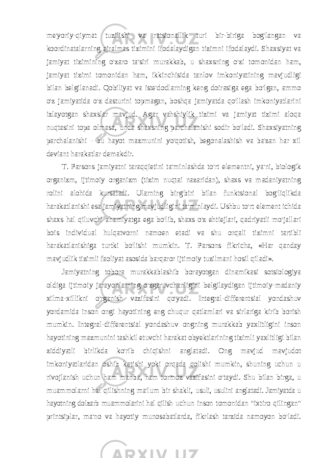 me&#39;yoriy-qiymat tuzilishi va ratsionallik turi bir-biriga bog&#39;langan va koordinatalarning ajralmas tizimini ifodalaydigan tizimni ifodalaydi. Shaxsiyat va jamiyat tizimining o&#39;zaro ta&#39;siri murakkab, u shaxsning o&#39;zi tomonidan ham, jamiyat tizimi tomonidan ham, ikkinchisida tanlov imkoniyatining mavjudligi bilan belgilanadi. Qobiliyat va iste&#39;dodlarning keng doirasiga ega bo&#39;lgan, ammo o&#39;z jamiyatida o&#39;z dasturini topmagan, boshqa jamiyatda qo&#39;llash imkoniyatlarini izlayotgan shaxslar mavjud. Agar vahshiylik tizimi va jamiyat tizimi aloqa nuqtasini topa olmasa, unda shaxsning parchalanishi sodir bo&#39;ladi. Shaxsiyatning parchalanishi - bu hayot mazmunini yo&#39;qotish, begonalashish va ba&#39;zan har xil deviant harakatlar demakdir. T. Parsons jamiyatni taraqqietini ta&#39;minlashda to&#39;rt elementni, ya&#39;ni, biologik organizm, ijtimoiy organizm (tizim nuqtai nazaridan), shaxs va madaniyatning rolini alohida kursatadi. Ularning birg&#39;biri bilan funktsional bog&#39;liqlikda harakatlanishi esa jamiyatning mavjudligini ta&#39;minlaydi. Ushbu to&#39;rt element ichida shaxs hal qiluvchi ahamiyatga ega bo&#39;lib, shaxs o&#39;z ehtiejlari, qadriyatli mo&#39;jallari bois individual hulqatvorni namoen etadi va shu orqali tizimni tartibli harakatlanishiga turtki bo&#39;lishi mumkin. T. Parsons fikricha, «Har qanday mavjudlik tizimli faoliyat asosida barqaror ijtimoiy tuzilmani hosil qiladi». Jamiyatning tobora murakkablashib borayotgan dinamikasi sotsiologiya oldiga ijtimoiy jarayonlarning o&#39;zgaruvchanligini belgilaydigan ijtimoiy-madaniy xilma- xillikni o&#39;rganish vazifasini qo&#39;yadi. Integral-differentsial yondashuv yordamida inson ongi hayotining eng chuqur qatlamlari va sirlariga kirib borish mumkin. Integral-differentsial yondashuv ongning murakkab yaxlitligini inson hayotining mazmunini tashkil etuvchi harakat obyektlarining tizimli yaxlitligi bilan ziddiyatli birlikda ko&#39;rib chiqishni anglatadi. Ong mavjud mavjudot imkoniyatlaridan oshib ketishi yoki orqada qolishi mumkin, shuning uchun u rivojlanish uchun ham manba, ham tormoz vazifasini o&#39;taydi. Shu bilan birga, u muammolarni hal qilishning ma&#39;lum bir shakli, usuli, usulini anglatadi. Jamiyatda u hayotning dolzarb muammolarini hal qilish uchun inson tomonidan &#34;ixtiro qilingan&#34; printsiplar, ma&#39;no va hayotiy munosabatlarda, fikrlash tarzida namoyon bo&#39;ladi. 