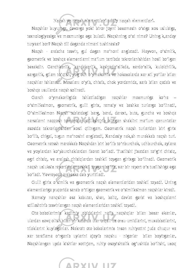 Naqsh va naqsh elementlari oddiy naqsh elementlari. Naqshlar buyumga, devorga yoki biror joyni bezamasin o’ziga xos uslubiga, texnologiyasiga va mazmuniga ega buladi. Naqshning o’zi nima? Uning k,anday turyaari bor? Naqsh tili deganda nimani tushinasiz? Naqsh - arabcha tasvir, gul degan ma’noni anglatadi. Hayvon, o’simlik, geometrik va boshqa elementlarni ma’lum tartibda takrorlanishidan hosil bo’lgan bezakdir. Ganchkorlik, kandakorlik, kashtado’zlikda, zardo’zlik, kulolchilik, zargarlik, gilam to’qish, yog’och o’ymakorlik va hokazolarda xar xil yo’llar bilan naqshlar ishlanadi. Masalan: o’yib, chizib, chok yordamida, zarb bilan qadab va boshqa usullarda naqsh solinadi. Ganch o’ymakorligida ishlatiladigan naqshlar mazmuniga ko’ra – o’simliksimon, geometrik, gulli girix, ramziy va bashka turlarga bo’linadi, O’simliksimon Naqsh tabiatdagi barg, band, daraxt, buta, guncha va boshqa narsalarni naqqosh tomonidan stillashtirib olingan shaklini ma’lum qonuniatlar asosida takrorlanishdan xosil qilingam. Geometrik naqsh turlaridan biri girix bo’lib, chigal, tugun ma’nosini anglatadi, Xandasiy nak,sh murakkab naqsh turi. Geometrik natssh marakkab Naqshdan biri bo’lib to’rtburchak, uchburchak, aylana va yoylardan ko’pburchaklardan iborat bo’ladi. Tuzilishi jixatdan to’g’ri chiziq, egri chiziq, va aralash chiziqlardan tashkil topgan girixga bo’linadi. Geometrik naqsh uzluksiz raportlardan tashkil topgan bo’lib, xar bir raport o’z tuzilishiga ega bo’ladi. Yevropada arabeska deb yuritiladi. Gulli girix o’simlik va geometrik naqsh elementlaridan tashkil topadi. Uning elementlariga yuqorida sanab o’tilgan geometrik va o’simliksimon naqshlar kiradi. Ramziy nanqshlar esa kabutar, sher, baliq, davlat gerbi va boshqalarni stillashtirib tasvirlangan naqsh elementlaridan tashkil topadi. Ota-bobolarimiz kadimiy obidalarini nafis naqshqlar bilan bezar ekanlar, ulardan zavq olish bilan bir katorda ular orqali uz orzu-umidlarini, muxabbatlarini, tilaklarini kuylaganlar. Nakroit ota-bobolarimiz inson ruhiyatini juda chuqur va xar taraflama o’rganib uylarini ajoyib naqshu - nigorlar bilan boyitganlar, Naqshlangan uyda kishilar xotirjam, ruhiy osoyishtalik og’ushida bo’lishi, uzoq 