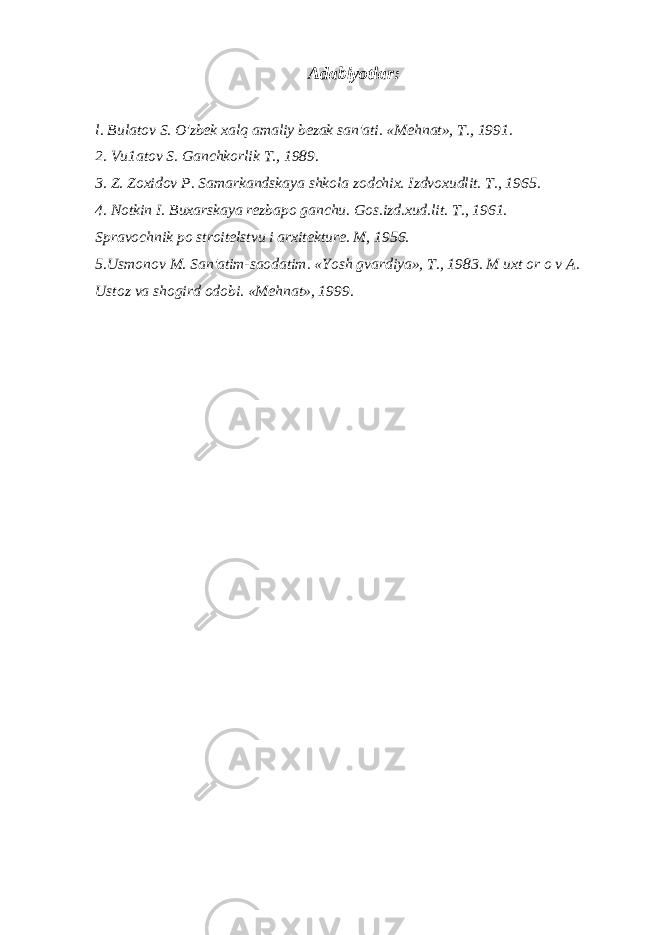 Adabiyotlar: l. Bulatov S. O&#39;zbek xalq amaliy bezak san&#39;ati. «Mehnat», T., 1991. 2. Vu1atov S. Ganchkorlik T., 1989. 3. Z. Zoxidov P. Samarkandskaya shkola zodchix. Izdvoxudlit. T., 1965. 4. Notkin I. Buxarskaya rezbapo ganchu. Gos.izd.xud.lit. T., 1961. Spravochnik po stroitelstvu i arxitekture. M, 1956. 5.Usmonov M. San&#39;atim-saodatim. «Yosh gvardiya», T., 1983. M uxt or o v A. Ustoz va shogird odobi. «Mehnat», 1999. 