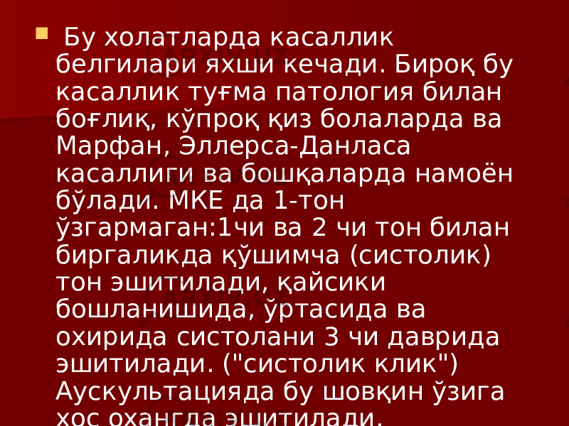  Бу холатларда касаллик белгилари яхши кечади. Бироқ бу касаллик туғма патология билан боғлиқ, кўпроқ қиз болаларда ва Марфан, Эллерса-Данласа касаллиги ва бошқаларда намоён бўлади. МКЕ да 1-тон ўзгармаган:1чи ва 2 чи тон билан биргаликда қўшимча (систолик) тон эшитилади, қайсики бошланишида, ўртасида ва охирида систолани 3 чи даврида эшитилади. (&#34;систолик клик&#34;) Аускультацияда бу шовқин ўзига хос охангда эшитилади. 