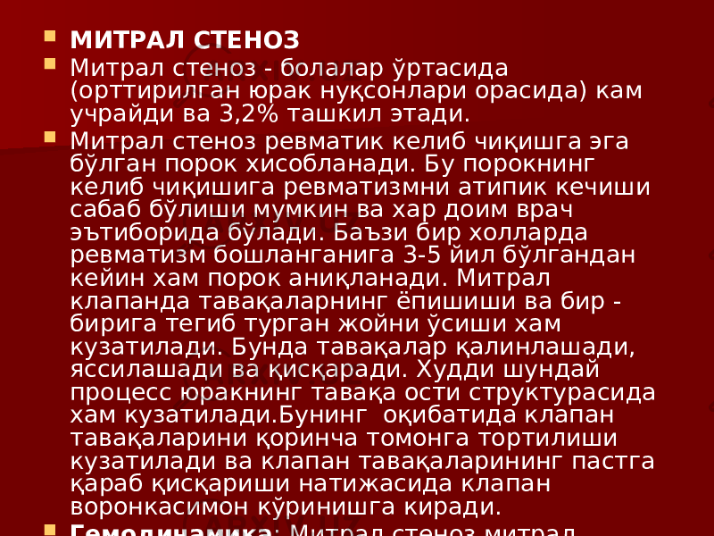  МИТРАЛ СТЕНОЗ  Митрал стеноз - болалар ўртасида (орттирилган юрак нуқсонлари орасида) кам учрайди ва 3,2% ташкил этади.  Митрал стеноз ревматик келиб чиқишга эга бўлган порок хисобланади. Бу порокнинг келиб чиқишига ревматизмни атипик кечиши сабаб бўлиши мумкин ва хар доим врач эътиборида бўлади. Баъзи бир холларда ревматизм бошланганига 3-5 йил бўлгандан кейин хам порок аниқланади. Митрал клапанда тавақаларнинг ёпишиши ва бир - бирига тегиб турган жойни ўсиши хам кузатилади. Бунда тавақалар қалинлашади, яссилашади ва қисқаради. Худди шундай процесс юракнинг тавақа ости структурасида хам кузатилади.Бунинг оқибатида клапан тавақаларини қоринча томонга тортилиши кузатилади ва клапан тавақаларининг пастга қараб қисқариши натижасида клапан воронкасимон кўринишга киради.  Гемодинамика : Митрал стеноз митрал етишмовчиликка қараганда кичик хавф туғдиради. 