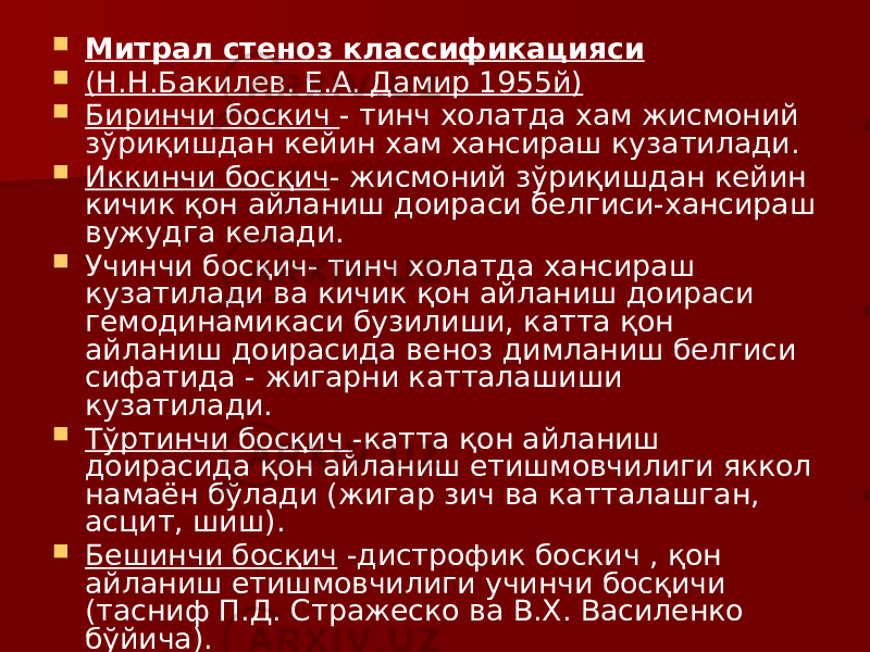  Митрал стеноз классификацияси  (Н.Н.Бакилев. Е.А. Дамир 1955й)  Биринчи боскич - тинч холатда хам жисмоний зўриқишдан кейин хам хансираш кузатилади.  Иккинчи босқич - жисмоний зўриқишдан кейин кичик қон айланиш доираси белгиси-хансираш вужудга келади.  Учинчи босқич- тинч холатда хансираш кузатилади ва кичик қон айланиш доираси гемодинамикаси бузилиши, катта қон айланиш доирасида веноз димланиш белгиси сифатида - жигарни катталашиши кузатилади.  Тўртинчи босқич -катта қон айланиш доирасида қон айланиш етишмовчилиги яккол намаён бўлади (жигар зич ва катталашган, асцит, шиш).  Бешинчи босқич -дистрофик боскич , қон айланиш етишмовчилиги учинчи босқичи (тасниф П.Д. Стражеско ва В.Х. Василенко бўйича). 