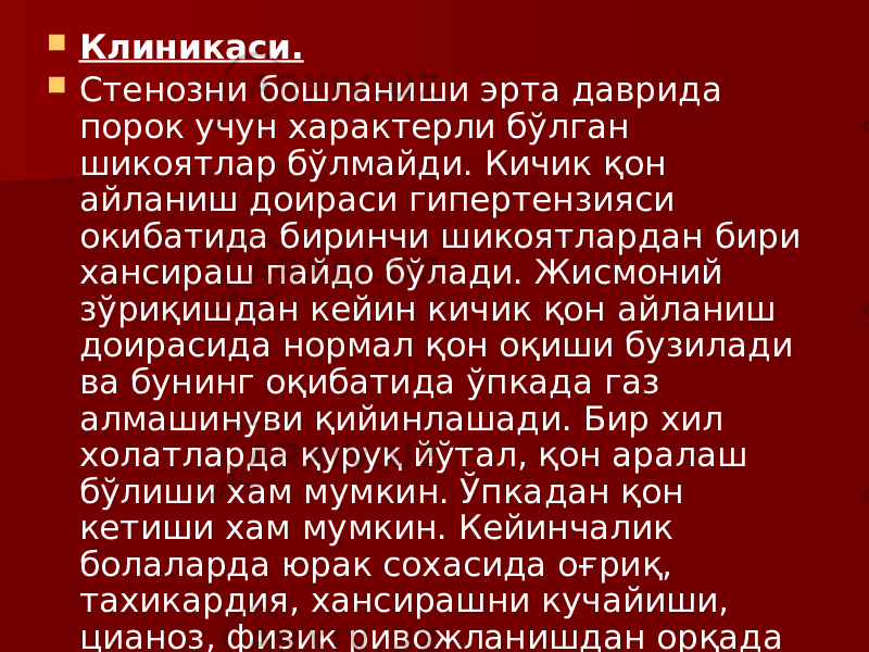  Клиникаси.  Стенозни бошланиши эрта даврида порок учун характерли бўлган шикоятлар бўлмайди. Кичик қон айланиш доираси гипертензияси окибатида биринчи шикоятлардан бири хансираш пайдо бўлади. Жисмоний зўриқишдан кейин кичик қон айланиш доирасида нормал қон оқиши бузилади ва бунинг оқибатида ўпкада газ алмашинуви қийинлашади. Бир хил холатларда қуруқ йўтал, қон аралаш бўлиши хам мумкин. Ўпкадан қон кетиши хам мумкин. Кейинчалик болаларда юрак сохасида оғриқ, тахикардия, хансирашни кучайиши, цианоз, физик ривожланишдан орқада қолиши кузатилади. 