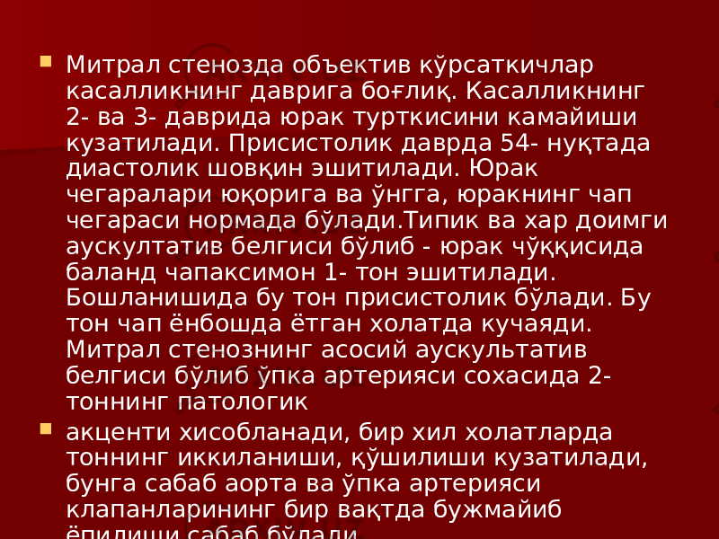  Митрал стенозда объектив кўрсаткичлар касалликнинг даврига боғлиқ. Касалликнинг 2- ва 3- даврида юрак турткисини камайиши кузатилади. Присистолик даврда 54- нуқтада диастолик шовқин эшитилади. Юрак чегаралари юқорига ва ўнгга, юракнинг чап чегараси нормада бўлади.Типик ва хар доимги аускултатив белгиси бўлиб - юрак чўққисида баланд чапаксимон 1- тон эшитилади. Бошланишида бу тон присистолик бўлади. Бу тон чап ёнбошда ётган холатда кучаяди. Митрал стенознинг асосий аускультатив белгиси бўлиб ўпка артерияси сохасида 2- тоннинг патологик  акценти хисобланади, бир хил холатларда тоннинг иккиланиши, қўшилиши кузатилади, бунга сабаб аорта ва ўпка артерияси клапанларининг бир вақтда бужмайиб ёпилиши сабаб бўлади. 