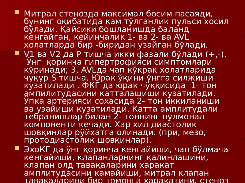  Митрал стенозда максимал босим пасаяди, бунинг оқибатида кам тўлганлик пульси хосил бўлади. Қайсики бошланишда баланд кенгайган, кейинчалик 1- ва 2- ва AVL холатларда бир -биридан узайган бўлади.  V1 ва V2 да Р тишча икки фазали бўлади (+,-). Ўнг қоринча гипертрофияси симптомлари кўринади; 3, AVLда чап кўкрак холатларида чуқур S тишча. Юрак ўқини ўнгга силжиши кузатилади . ФКГ да юрак чўққисида 1- тон ампилитудасини катталашиши кузатилади. Ўпка артерияси сохасида 2- тон иккиланиши ва узайиши кузатилади. Катта амплитудали тебранишлар билан 2- тоннинг пулмонал компоненти кечади. Хар хил диастолик шовқинлар рўйхатга олинади. (при, мезо, протодиастолик шовқинлар).  ЭхоКГ да ўнг қоринча кенгайиши, чап бўлмача кенгайиши, клапанларнинг қалинлашини, клапан олд тавақаларини харакат амплитудасини камайиши, митрал клапан тавақаларини бир томонга харакатини, стеноз босқичини аниқлаш мумкин. 