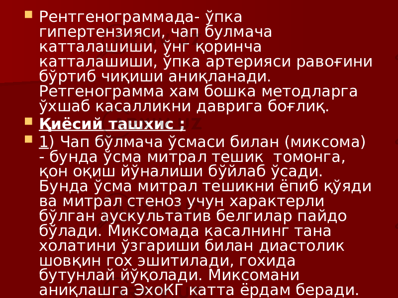  Рентгенограммада- ўпка гипертензияси, чап булмача катталашиши, ўнг қоринча катталашиши, ўпка артерияси равоғини бўртиб чиқиши аниқланади. Ретгенограмма хам бошка методларга ўхшаб касалликни даврига боғлиқ.  Қиёсий ташхис ;  1 ) Чап бўлмача ўсмаси билан (миксома) - бунда ўсма митрал тешик томонга, қон оқиш йўналиши бўйлаб ўсади. Бунда ўсма митрал тешикни ёпиб қўяди ва митрал стеноз учун характерли бўлган аускультатив белгилар пайдо бўлади. Миксомада касалнинг тана холатини ўзгариши билан диастолик шовқин гох эшитилади, гохида бутунлай йўқолади. Миксомани аниқлашга ЭхоКГ катта ёрдам беради. 