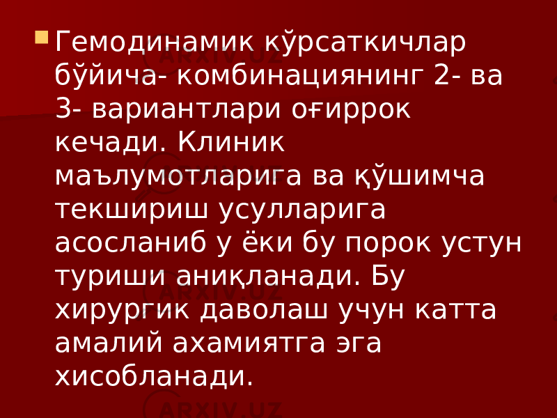  Гемодинамик кўрсаткичлар бўйича- комбинациянинг 2- ва 3- вариантлари оғиррок кечади. Клиник маълумотларига ва қўшимча текшириш усулларига асосланиб у ёки бу порок устун туриши аниқланади. Бу хирургик даволаш учун катта амалий ахамиятга эга хисобланади. 