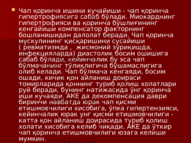  Чап қоринча ишини кучайиши - чап қоринча гипертрофиясига сабаб бўлади. Миокарднинг гипертрофияси ва қоринча бўшлиғининг кенгайиши компенсатор факторнинг бошланишидан далолат беради. Чап қоринча мускулининг қисқаришини сусайиши ( ревматизмда , жисмоний зўриқишда, инфекцияларда) диастолик босим ошишига сабаб бўлади, кейинчалик бу эса чап бўлмачанинг тўлиқлигича бўшамаслигига олиб келади. Чап бўлмача кенгаяди, босим ошади, кичик қон айланиш доираси томирларида қоннинг туриб қолиш холатлари руй беради, бунинг натижасида ўнг қоринча иши кучаяди. АКЕ да декомпенсация даври биринчи навбатда юрак чап қисми етишмовчилиги хисобига, ўпка гипертензияси, кейинчалик юрак унг қисми етишмовчилиги - катта қон айланиш доирасида туриб қолиш холати хисобига келиб чиқади. АКЕ да ўткир чап қоринча етишмовчилиги юзага келиши мумкин.  АКЕ да гемодинамика бузилиши: 