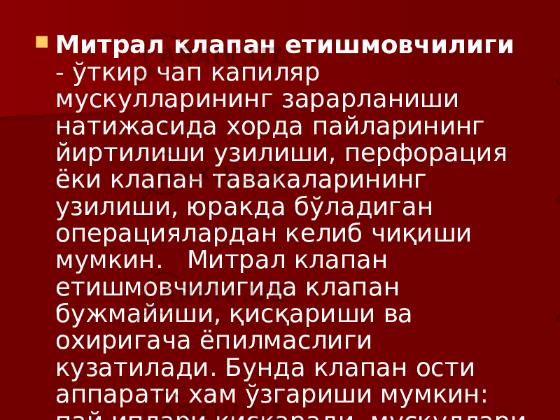  Митрал клапан етишмовчилиги - ўткир чап капиляр мускулларининг зарарланиши натижасида хорда пайларининг йиртилиши узилиши, перфорация ёки клапан тавакаларининг узилиши, юракда бўладиган операциялардан келиб чиқиши мумкин. Митрал клапан етишмовчилигида клапан бужмайиши, қисқариши ва охиригача ёпилмаслиги кузатилади. Бунда клапан ости аппарати хам ўзгариши мумкин: пай иплари қисқаради, мускуллари склерозга учрайди. 