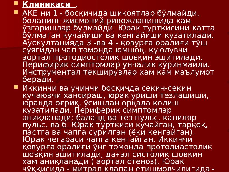  Клиникаси .  АКЕ ни 1 - босқичида шикоятлар бўлмайди, боланинг жисмоний ривожланишида хам ўзгаришлар булмайди. Юрак турткисини катта бўлмаган кучайиши ва кенгайиши кузатилади. Аускултацияда 3 -ва 4 - қовурға оралиғи тўш суягидан чап томонда юмшоқ, қуюлувчи аортал протодиостолик шовқин эшитилади. Перифирик симптомлар унчалик кўринмайди. Инструментал текширувлар хам кам маълумот беради.  Иккинчи ва учинчи босқичда секин-секин кучаювчи хансираш, юрак уриши тезлашиши, юракда оғриқ, ўсишдан орқада қолиш кузатилади. Периферик симптомлар аниқланади: баланд ва тез пульс, капиляр пульс. ва б. Юрак турткиси кучайган, тарқоқ, пастга ва чапга сурилган (ёки кенгайган). Юрак чегараси чапга кенгайган. Иккинчи қовурға оралиғи ўнг томонда протодиастолик шовқин эшитилади, дағал систолик шовқин хам аниқланади ( аортал стеноз). Юрак чўққисида - митрал клапан етишмовчилигида - систолик шовқин аниқланади. 