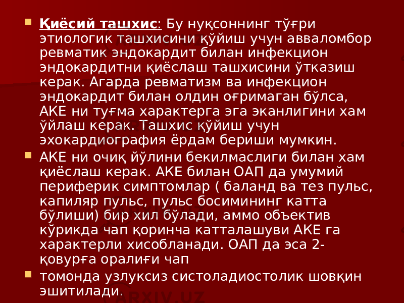  Қиёсий ташхис : Бу нуқсоннинг тўғри этиологик ташхисини қўйиш учун авваломбор ревматик эндокардит билан инфекцион эндокардитни қиёслаш ташхисини ўтказиш керак. Агарда ревматизм ва инфекцион эндокардит билан олдин оғримаган бўлса, АКЕ ни туғма характерга эга эканлигини хам ўйлаш керак. Ташхис қўйиш учун эхокардиография ёрдам бериши мумкин.  АКЕ ни очиқ йўлини бекилмаслиги билан хам қиёслаш керак. АКЕ билан ОАП да умумий периферик симптомлар ( баланд ва тез пульс, капиляр пульс, пульс босимининг катта бўлиши) бир хил бўлади, аммо объектив кўрикда чап қоринча катталашуви АКЕ га характерли хисобланади. ОАП да эса 2- қовурға оралиғи чап  томонда узлуксиз систоладиостолик шовқин эшитилади. 