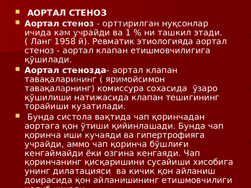  АОРТАЛ СТЕНОЗ  Аортал стеноз - орттирилган нуқсонлар ичида кам учрайди ва 1 % ни ташкил этади. ( Ланг 1958 й). Ревматик этиологияда аортал стеноз - аортал клапан етишмовчилигига қўшилади.  Аортал стенозда - аортал клапан тавақаларининг ( яримойсимон тавақаларнинг) комиссура сохасида ўзаро қўшилиши натижасида клапан тешигининг торайиши кузатилади.  Бунда систола вақтида чап қоринчадан аортага қон ўтиши қийинлашади. Бунда чап қоринча иши кучаяди ва гипертрофияга учрайди, аммо чап қоринча бўшлиғи кенгаймайди ёки озгина кенгаяди. Чап қоринчанинг қисқаришини сусайиши хисобига унинг дилатацияси ва кичик қон айланиш доирасида қон айланишининг етишмовчилиги келиб чиқади. 