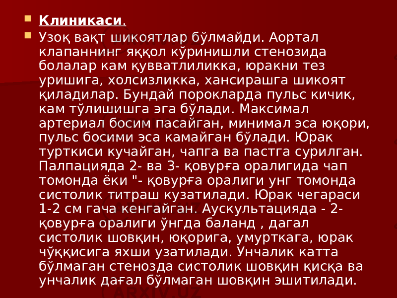  Клиникаси .  Узоқ вақт шикоятлар бўлмайди. Аортал клапаннинг яққол кўринишли стенозида болалар кам қувватлиликка, юракни тез уришига, холсизликка, хансирашга шикоят қиладилар. Бундай порокларда пульс кичик, кам тўлишишга эга бўлади. Максимал артериал босим пасайган, минимал эса юқори, пульс босими эса камайган бўлади. Юрак турткиси кучайган, чапга ва пастга сурилган. Палпацияда 2- ва 3- қовурға оралигида чап томонда ёки &#34;- қовурға оралиги унг томонда систолик титраш кузатилади. Юрак чегараси 1-2 см гача кенгайган. Аускультацияда - 2- қовурға оралиги ўнгда баланд , дагал систолик шовқин, юқорига, умурткага, юрак чўққисига яхши узатилади. Унчалик катта бўлмаган стенозда систолик шовқин қисқа ва унчалик дағал бўлмаган шовқин эшитилади. 