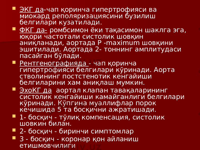  ЭКГ да -чап қоринча гипертрофияси ва миокард реполяризациясини бузилиш белгилари кузатилади.  ФКГ да- ромбсимон ёки тақасимон шаклга эга, юқори частотали систолик шовқин аниқланади, аортада Р -maximum шовқини эшитилади. Аортада 2- тоннинг амплитудаси пасайган бўлади.  Рентгенографияда - чап қоринча гипертрофияси белгилари кўринади. Аорта стволининг постстенотик кенгайиши белгиларини хам аниқлаш мумкин.  ЭхоКГ да аортал клапан тавақаларининг систолик кенгайиши камайганлиги белгилари кўринади. Кўпгина муаллифлар порок кечишида 5 та босқични ажратишади.  1- босқич - тўлиқ компенсация, систолик шовкин билан.  2- босқич - биринчи симптомлар  3 - босқич - коронар қон айланиш етишмовчилиги  4- босқич - чап қоринча етишмовчилиги  5 - босқич - умумий декомпенсация. 