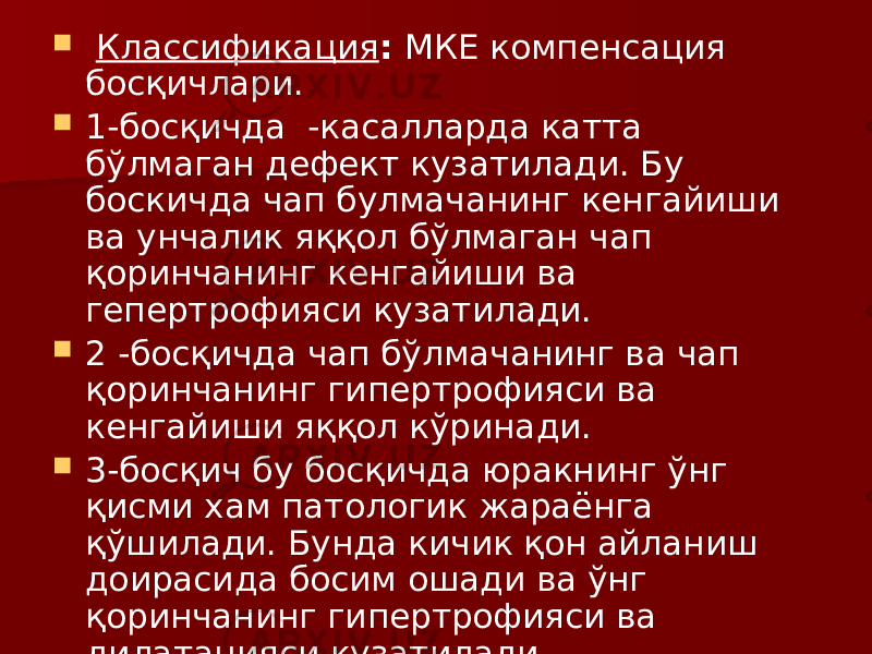  Классификация : МКЕ компенсация босқичлари.  1-босқичда -касалларда катта бўлмаган дефект кузатилади. Бу боскичда чап булмачанинг кенгайиши ва унчалик яққол бўлмаган чап қоринчанинг кенгайиши ва гепертрофияси кузатилади.  2 -босқичда чап бўлмачанинг ва чап қоринчанинг гипертрофияси ва кенгайиши яққол кўринади.  3-босқич бу босқичда юракнинг ўнг қисми хам патологик жараёнга қўшилади. Бунда кичик қон айланиш доирасида босим ошади ва ўнг қоринчанинг гипертрофияси ва дилатацияси кузатилади. 