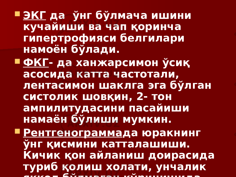  ЭКГ да ўнг бўлмача ишини кучайиши ва чап қоринча гипертрофияси белгилари намоён бўлади.  ФКГ - да ханжарсимон ўсиқ асосида катта частотали, лентасимон шаклга эга бўлган систолик шовқин, 2- тон ампилитудасини пасайиши намаён бўлиши мумкин.  Рентгенограмма да юракнинг ўнг қисмини катталашиши. Кичик қон айланиш доирасида туриб қолиш холати, унчалик яққол бўлмаган кўринишида намоён бўлади. 