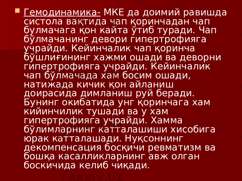  Гемодинамика- МКЕ да доимий равишда систола вақтида чап қоринчадан чап булмачага қон кайта ўтиб туради. Чап бўлмачанинг девори гипертрофияга учрайди. Кейинчалик чап қоринча бўшлиғининг хажми ошади ва деворни гипертрофияга учрайди. Кейинчалик чап бўлмачада хам босим ошади, натижада кичик қон айланиш доирасида димланиш руй беради. Бунинг окибатида унг қоринчага хам кийинчилик тушади ва у хам гипертрофияга учрайди. Хамма бўлимларнинг катталашиши хисобига юрак катталашади. Нуқсоннинг декомпенсация босқичи ревматизм ва бошқа касалликларнинг авж олган боскичида келиб чиқади. 