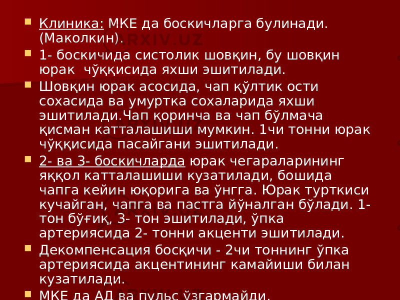  Клиника: МКЕ да боскичларга булинади. (Маколкин).  1- боскичида систолик шовқин, бу шовқин юрак чўққисида яхши эшитилади.  Шовқин юрак асосида, чап қўлтик ости сохасида ва умуртка сохаларида яхши эшитилади.Чап қоринча ва чап бўлмача қисман катталашиши мумкин. 1чи тонни юрак чўққисида пасайгани эшитилади.  2- ва 3- боскичларда юрак чегараларининг яққол катталашиши кузатилади, бошида чапга кейин юқорига ва ўнгга. Юрак турткиси кучайган, чапга ва пастга йўналган бўлади. 1- тон бўғиқ, 3- тон эшитилади, ўпка артериясида 2- тонни акценти эшитилади.  Декомпенсация босқичи - 2чи тоннинг ўпка артериясида акцентининг камайиши билан кузатилади.  МКЕ да АД ва пульс ўзгармайди. 