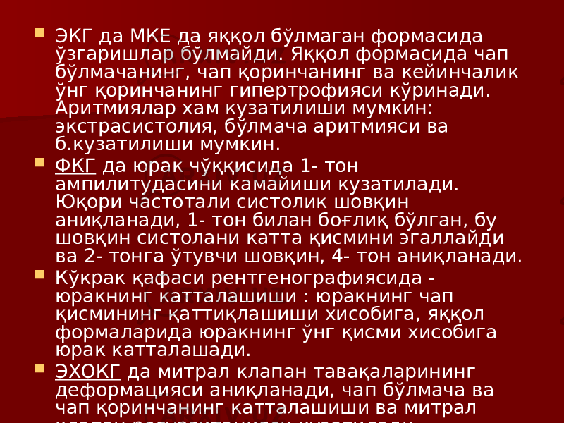  ЭКГ да МКЕ да яққол бўлмаган формасида ўзгаришлар бўлмайди. Яққол формасида чап бўлмачанинг, чап қоринчанинг ва кейинчалик ўнг қоринчанинг гипертрофияси кўринади. Аритмиялар хам кузатилиши мумкин: экстрасистолия, бўлмача аритмияси ва б.кузатилиши мумкин.  ФКГ да юрак чўққисида 1- тон ампилитудасини камайиши кузатилади. Юқори частотали систолик шовқин аниқланади, 1- тон билан боғлиқ бўлган, бу шовқин систолани катта қисмини эгаллайди ва 2- тонга ўтувчи шовқин, 4- тон аниқланади.  Кўкрак қафаси рентгенографиясида - юракнинг катталашиши : юракнинг чап қисмининг қаттиқлашиши хисобига, яққол формаларида юракнинг ўнг қисми хисобига юрак катталашади.  ЭХОКГ да митрал клапан тавақаларининг деформацияси аниқланади, чап бўлмача ва чап қоринчанинг катталашиши ва митрал клапан регургитацияси кузатилади. 