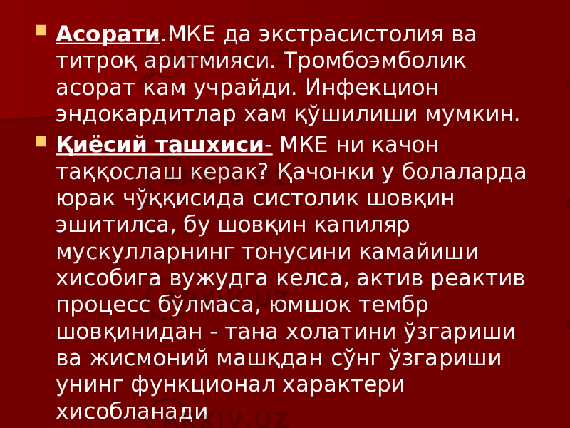  Асорати .МКЕ да экстрасистолия ва титроқ аритмияси. Тромбоэмболик асорат кам учрайди. Инфекцион эндокардитлар хам қўшилиши мумкин.  Қиёсий ташхиси - МКЕ ни качон таққослаш керак? Қачонки у болаларда юрак чўққисида систолик шовқин эшитилса, бу шовқин капиляр мускулларнинг тонусини камайиши хисобига вужудга келса, актив реактив процесс бўлмаса, юмшок тембр шовқинидан - тана холатини ўзгариши ва жисмоний машқдан сўнг ўзгариши унинг функционал характери хисобланади 