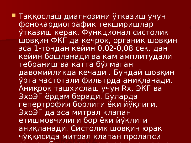  Таққослаш диагнозини ўтказиш учун фонокардиографик текширишлар ўтказиш керак. Функционал систолик шовқин ФКГ да кечрок, органик шовқин эса 1-тондан кейин 0,02-0,08 сек. дан кейин бошланади ва кам амплитудали тебраниш ва катта бўлмаган давомийликда кечади . Бундай шовқин ўрта частотали фильтрда аниқланади. Аниқрок ташхислаш учун Rх, ЭКГ ва ЭхоЭГ ёрдам беради. Буларда гепертрофия борлиги ёки йўқлиги, ЭхоЭГ да эса митрал клапан етишмовчилиги бор ёки йўқлиги аниқланади. Систолик шовқин юрак чўққисида митрал клапан пролапси соғлом болаларда ва спортсменларда хам келиб чиқиши мумкин . 