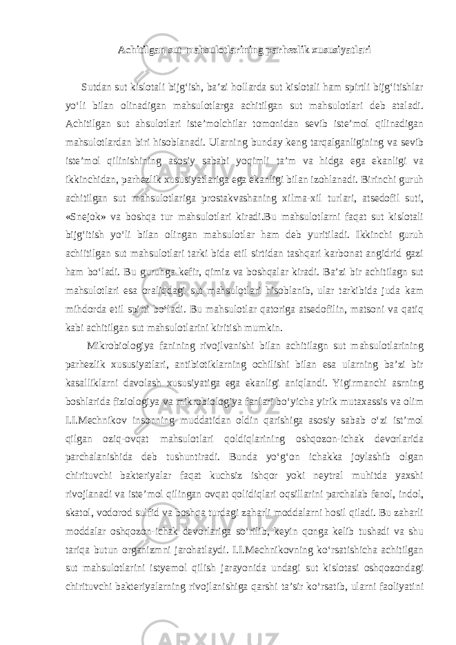 Achitilgan sut mahsulotlarining parhezlik xususiyatlari Sutdan sut kislotali bijg‘ish, ba’zi hollarda sut kislotali ham spirtli bijg‘itishlar yo‘li bilan olinadigan mahsulotlarga achitilgan sut mahsulotlari deb ataladi. Achitilgan sut ahsulotlari iste’molchilar tomonidan sevib iste’mol qilinadigan mahsulotlardan biri hisoblanadi. Ularning bunday keng tarqalganligining va sevib iste’mol qilinishining asosiy sababi yoqimli ta’m va hidga ega ekanligi va ikkinchidan, parhezlik xususiyatlariga ega ekanligi bilan izohlanadi. Birinchi guruh achitilgan sut mahsulotlariga prostakvashaning xilma-xil turlari, atsedofil suti, «Snejok» va boshqa tur mahsulotlari kiradi.Bu mahsulotlarni faqat sut kislotali bijg‘itish yo‘li bilan olingan mahsulotlar ham deb yuritiladi. Ikkinchi guruh achiitilgan sut mahsulotlari tarki bida etil sirtidan tashqari karbonat angidrid gazi ham bo‘ladi. Bu guruhga kefir, qimiz va boshqalar kiradi. Ba’zi bir achitilagn sut mahsulotlari esa oraliqdagi sut mahsulotlari hisoblanib, ular tarkibida juda kam mihdorda etil spirti bo‘ladi. Bu mahsulotlar qatoriga atsedofilin, matsoni va qatiq kabi achitilgan sut mahsulotlarini kiritish mumkin. Mikrobiologiya fanining rivojlvanishi bilan achitilagn sut mahsulotlarining parhezlik xususiyatlari, antibiotiklarning ochilishi bilan esa ularning ba’zi bir kasalliklarni davolash xususiyatiga ega ekanligi aniqlandi. Yigirmanchi asrning boshlarida fiziologiya va mikrobiologiya fanlari bo‘yicha yirik mutaxassis va olim I.I.Mechnikov insonning muddatidan oldin qarishiga asosiy sabab o‘zi ist’mol qilgan oziq-ovqat mahsulotlari qoldiqlarining oshqozon-ichak devorlarida parchalanishida deb tushuntiradi. Bunda yo‘g‘on ichakka joylashib olgan chirituvchi bakteriyalar faqat kuchsiz ishqor yoki neytral muhitda yaxshi rivojlanadi va iste’mol qilingan ovqat qolidiqlari oqsillarini parchalab fenol, indol, skatol, vodorod sulfid va boshqa turdagi zaharli moddalarni hosil qiladi. Bu zaharli moddalar oshqozon-ichak devorlariga so‘rilib, keyin qonga kelib tushadi va shu tariqa butun organizmni jarohatlaydi. I.I.Mechnikovning ko‘rsatishicha achitilgan sut mahsulotlarini istyemol qilish jarayonida undagi sut kislotasi oshqozondagi chirituvchi bakteriyalarning rivojlanishiga qarshi ta’sir ko‘rsatib, ularni faoliyatini 