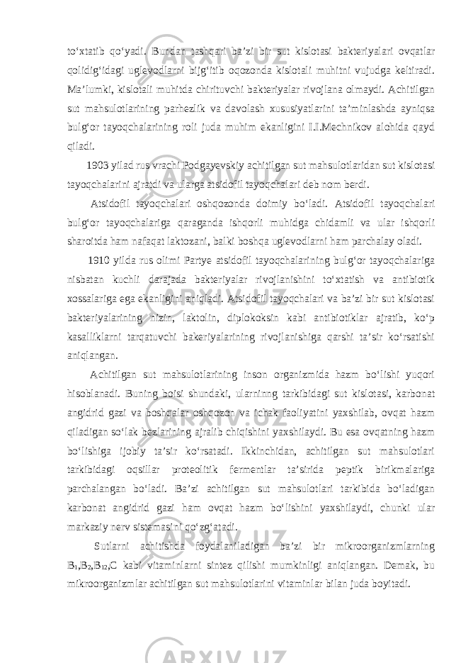 to‘xtatib qo‘yadi. Bundan tashqari ba’zi bir sut kislotasi bakteriyalari ovqatlar qolidig‘idagi uglevodlarni bijg‘itib oqozonda kislotali muhitni vujudga keltiradi. Ma’lumki, kislotali muhitda chirituvchi bakteriyalar rivojlana olmaydi. Achitilgan sut mahsulotlarining parhezlik va davolash xususiyatlarini ta’minlashda ayniqsa bulg‘or tayoqchalarining roli juda muhim ekanligini I.I.Mechnikov alohida qayd qiladi. 1903 yilad rus vrachi Podgayevskiy achitilgan sut mahsulotlaridan sut kislotasi tayoqchalarini ajratdi va ularga atsidofil tayoqchalari deb nom berdi. Atsidofil tayoqchalari oshqozonda doimiy bo‘ladi. Atsidofil tayoqchalari bulg‘or tayoqchalariga qaraganda ishqorli muhidga chidamli va ular ishqorli sharoitda ham nafaqat laktozani, balki boshqa uglevodlarni ham parchalay oladi. 1910 yilda rus olimi Partye atsidofil tayoqchalarining bulg‘or tayoqchalariga nisbatan kuchli darajada bakteriyalar rivojlanishini to‘xtatish va antibiotik xossalariga ega ekanligini aniqladi. Atsidofil tayoqchalari va ba’zi bir sut kislotasi bakteriyalarining nizin, laktolin, diplokoksin kabi antibiotiklar ajratib, ko‘p kasalliklarni tarqatuvchi bakeriyalarining rivojlanishiga qarshi ta’sir ko‘rsatishi aniqlangan. Achitilgan sut mahsulotlarining inson organizmida hazm bo‘lishi yuqori hisoblanadi. Buning boisi shundaki, ularninng tarkibidagi sut kislotasi, karbonat angidrid gazi va boshqalar oshqozon va ichak faoliyatini yaxshilab, ovqat hazm qiladigan so‘lak bezlarining ajralib chiqishini yaxshilaydi. Bu esa ovqatning hazm bo‘lishiga ijobiy ta’sir ko‘rsatadi. Ikkinchidan, achitilgan sut mahsulotlari tarkibidagi oqsillar proteolitik fermentlar ta’sirida peptik birikmalariga parchalangan bo‘ladi. Ba’zi achitilgan sut mahsulotlari tarkibida bo‘ladigan karbonat angidrid gazi ham ovqat hazm bo‘lishini yaxshilaydi, chunki ular markaziy nerv sistemasini qo‘zg‘atadi. Sutlarni achitishda foydalaniladigan ba’zi bir mikroorganizmlarning В 1 , В 2 , В 12 , С kabi vitaminlarni sintez qilishi mumkinligi aniqlangan. Demak, bu mikroorganizmlar achitilgan sut mahsulotlarini vitaminlar bilan juda boyitadi. 