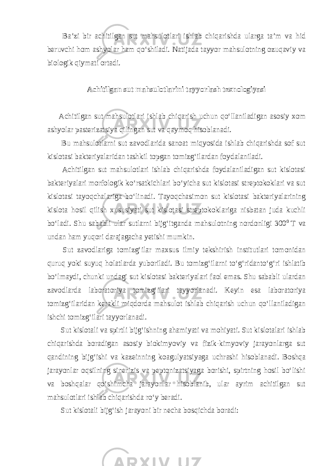  Ba’zi bir achitilgan sut mahsulotlari ishlab chiqarishda ularga ta’m va hid beruvchi hom ashyolar ham qo‘shiladi. Natijada tayyor mahsulotning ozuqaviy va biologik qiymati ortadi. Achitilgan sut mahsulotlarini tayyorlash texnologiyasi Achitilgan sut mahsulotlari ishlab chiqarish uchun qo‘llaniladigan asosiy xom ashyolar pasterizatsiya qilingan sut va qaymoq hisoblanadi. Bu mahsulotlarni sut zavodlarida sanoat miqyosida ishlab chiqarishda sof sut kislotasi bakteriyalaridan tashkil topgan tomizg‘ilardan foydalaniladi. Achitilgan sut mahsulotlari ishlab chiqarishda foydalaniladigan sut kislotasi bakteriyalari morfologik ko‘rsatkichlari bo‘yicha sut kislotasi streptokoklari va sut kislotasi tayoqchalariga bo‘linadi. Tayoqchasimon sut kislotasi bakteriyalarining kislota hosil qilish xususiyati sut kislotasi streptokoklariga nisbatan juda kuchli bo‘ladi. Shu sababli ular sutlarni bijg‘itganda mahsulotning nordonligi 300 0 T va undan ham yuqori darajagacha yetishi mumkin. Sut zavodlariga tomizg‘ilar maxsus ilmiy tekshirish institutlari tomonidan quruq yoki suyuq holatlarda yuboriladi. Bu tomizg‘ilarni to‘g‘ridanto‘g‘ri ishlatib bo‘lmaydi, chunki undagi sut kislotasi bakteriyalari faol emas. Shu sababli ulardan zavodlarda laboratoriya tomizg‘ilari tayyorlanadi. Keyin esa laboratoriya tomizg‘ilaridan kerakli miqdorda mahsulot ishlab chiqarish uchun qo‘llaniladigan ishchi tomizg‘ilari tayyorlanadi. Sut kislotali va spirtli bijg‘ishning ahamiyati va mohiyati. Sut kislotalari ishlab chiqarishda boradigan asosiy biokimyoviy va fizik-kimyoviy jarayonlarga sut qandining bijg‘ishi va kazeinning koagulyatsiyaga uchrashi hisoblanadi. Boshqa jarayonlar oqsilning sinerizis va peptonizatsiyaga borishi, spirtning hosil bo‘lishi va boshqalar qo‘shimcha jarayonlar hisoblanib, ular ayrim achitilgan sut mahsulotlari ishlab chiqarishda ro‘y beradi. Sut kislotali bijg‘ish jarayoni bir necha bosqichda boradi: 