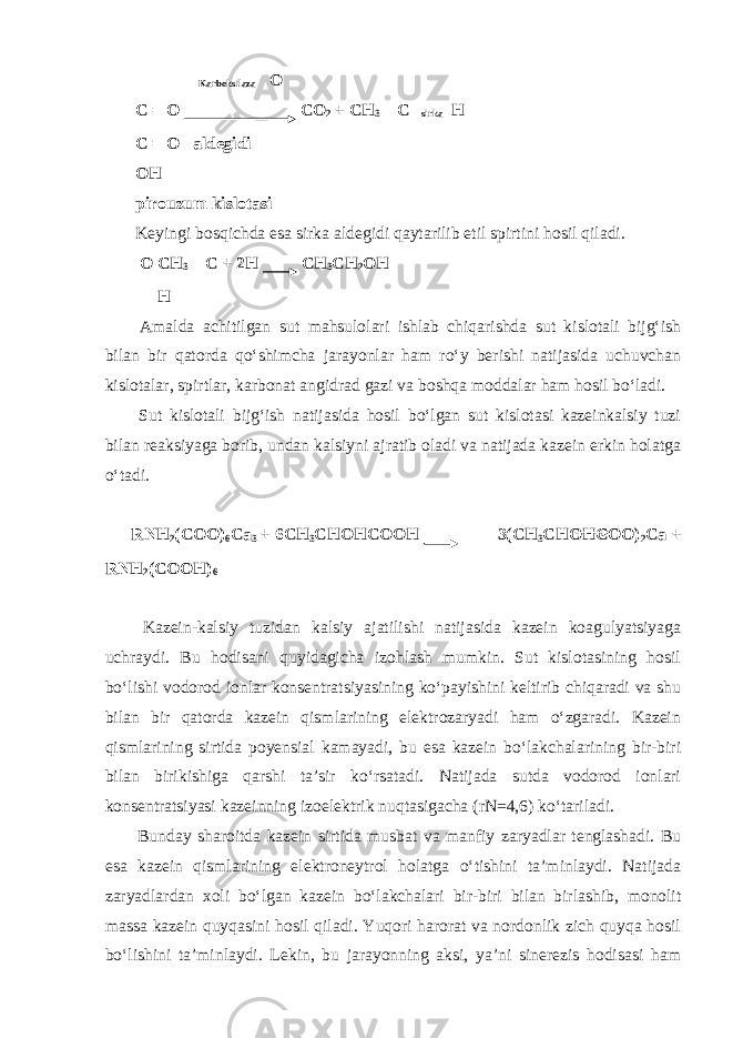  Karboksilaza О С = О СО 2 + СН 3 – С sirka Н С = О aldegidi ОН pirouzum kislotasi Keyingi bosqichda esa sirka aldegidi qaytarilib etil spirtini hosil qiladi. О CH 3 – С + 2Н СН 3 СН 2 ОН Н Amalda achitilgan sut mahsulolari ishlab chiqarishda sut kislotali bijg‘ish bilan bir qatorda qo‘shimcha jarayonlar ham ro‘y berishi natijasida uchuvchan kislotalar, spirtlar, karbonat angidrad gazi va boshqa moddalar ham hosil bo‘ladi. Sut kislotali bijg‘ish natijasida hosil bo‘lgan sut kislotasi kazeinkalsiy tuzi bilan reaksiyaga borib, undan kalsiyni ajratib oladi va natijada kazein erkin holatga o‘tadi. RNH 2 (COO) 6 Ca 3 + 6CH 3 CHOHCOOH 3(CH 3 CHOHCOO) 2 Ca + RNH 2 (COOH) 6 Kazein-kalsiy tuzidan kalsiy ajatilishi natijasida kazein koagulyatsiyaga uchraydi. Bu hodisani quyidagicha izohlash mumkin. Sut kislotasining hosil bo‘lishi vodorod ionlar konsentratsiyasining ko‘payishini keltirib chiqaradi va shu bilan bir qatorda kazein qismlarining elektrozaryadi ham o‘zgaradi. Kazein qismlarining sirtida poyensial kamayadi, bu esa kazein bo‘lakchalarining bir-biri bilan birikishiga qarshi ta’sir ko‘rsatadi. Natijada sutda vodorod ionlari konsentratsiyasi kazeinning izoelektrik nuqtasigacha (rN=4,6) ko‘tariladi. Bunday sharoitda kazein sirtida musbat va manfiy zaryadlar tenglashadi. Bu esa kazein qismlarining elektroneytrol holatga o‘tishini ta’minlaydi. Natijada zaryadlardan xoli bo‘lgan kazein bo‘lakchalari bir-biri bilan birlashib, monolit massa kazein quyqasini hosil qiladi. Yuqori harorat va nordonlik zich quyqa hosil bo‘lishini ta’minlaydi. Lekin, bu jarayonning aksi, ya’ni sinerezis hodisasi ham 