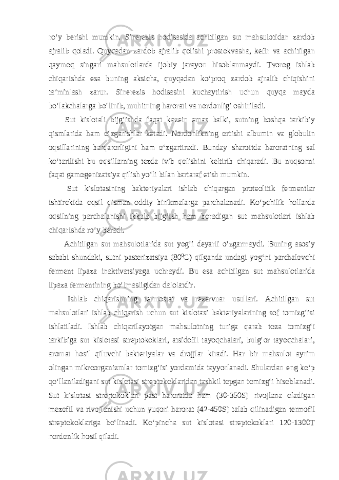 ro‘y berishi mumkin. Sinerezis hodisasida achitilgan sut mahsulotidan zardob ajralib qoladi. Quyqadan zardob ajralib qolishi prostokvasha, kefir va achitilgan qaymoq singari mahsulotlarda ijobiy jarayon hisoblanmaydi. Tvorog ishlab chiqarishda esa buning aksicha, quyqadan ko‘proq zardob ajralib chiqishini ta’minlash zarur. Sinerezis hodisasini kuchaytirish uchun quyqa mayda bo‘lakchalarga bo‘linib, muhitning harorati va nordonligi oshiriladi. Sut kislotali bijg‘ishda faqat kazein emas balki, sutning boshqa tarkibiy qismlarida ham o‘zgarishlar ketadi. Nordonlikning ortishi albumin va globulin oqsillarining barqarorligini ham o‘zgartiradi. Bunday sharoitda haroratning sal ko‘tarilishi bu oqsillarning tezda ivib qolishini keltirib chiqaradi. Bu nuqsonni faqat gamogenizatsiya qilish yo‘li bilan bartaraf etish mumkin. Sut kislotasining bakteriyalari ishlab chiqargan proteolitik fermentlar ishtirokida oqsil qisman oddiy birikmalarga parchalanadi. Ko‘pchilik hollarda oqsilning parchalanishi ikkala bijg‘ish ham boradigan sut mahsulotlari ishlab chiqarishda ro‘y beradi. Achitilgan sut mahsulotlarida sut yog‘i deyarli o‘zgarmaydi. Buning asosiy sababi shundaki, sutni pasterizatsiya (80 0 С ) qilganda undagi yog‘ni parchalovchi ferment lipaza inaktivatsiyaga uchraydi. Bu esa achitilgan sut mahsulotlarida lipaza fermentining bo‘lmasligidan dalolatdir. Ishlab chiqarishning termostat va rezervuar usullari. Achitilgan sut mahsulotlari ishlab chiqarish uchun sut kislotasi bakteriyalarining sof tomizg‘isi ishlatiladi. Ishlab chiqarilayotgan mahsulotning turiga qarab toza tomizg‘i tarkibiga sut kislotasi streptokoklari, atsidofil tayoqchalari, bulg‘or tayoqchalari, aromat hosil qiluvchi bakteriyalar va drojjlar kiradi. Har bir mahsulot ayrim olingan mikroorganizmlar tomizg‘isi yordamida tayyorlanadi. Shulardan eng ko‘p qo‘llaniladigani sut kislotasi streptokoklaridan tashkil topgan tomizg‘i hisoblanadi. Sut kislotasi strertokoklari past haroratda ham (30-350S) rivojlana oladigan mezofil va rivojlanishi uchun yuqori harorat (42-450S) talab qilinadigan termofil streptokoklariga bo‘linadi. Ko‘pincha sut kislotasi streptokoklari 120-1300T nordonlik hosil qiladi. 