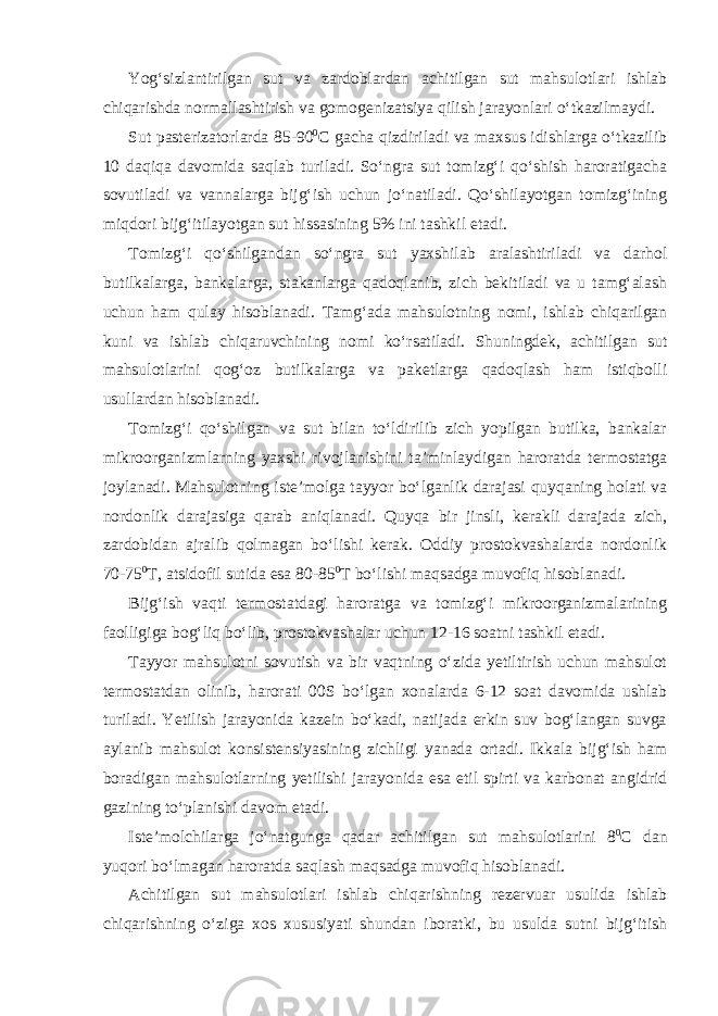 Yog‘sizlantirilgan sut va zardoblardan achitilgan sut mahsulotlari ishlab chiqarishda normallashtirish va gomogenizatsiya qilish jarayonlari o‘tkazilmaydi. Sut pasterizatorlarda 85-90 0 С gacha qizdiriladi va maxsus idishlarga o‘tkazilib 10 daqiqa davomida saqlab turiladi. So‘ngra sut tomizg‘i qo‘shish haroratigacha sovutiladi va vannalarga bijg‘ish uchun jo‘natiladi. Qo‘shilayotgan tomizg‘ining miqdori bijg‘itilayotgan sut hissasining 5% ini tashkil etadi. Tomizg‘i qo‘shilgandan so‘ngra sut yaxshilab aralashtiriladi va darhol butilkalarga, bankalarga, stakanlarga qadoqlanib, zich bekitiladi va u tamg‘alash uchun ham qulay hisoblanadi. Tamg‘ada mahsulotning nomi, ishlab chiqarilgan kuni va ishlab chiqaruvchining nomi ko‘rsatiladi. Shuningdek, achitilgan sut mahsulotlarini qog‘oz butilkalarga va paketlarga qadoqlash ham istiqbolli usullardan hisoblanadi. Tomizg‘i qo‘shilgan va sut bilan to‘ldirilib zich yopilgan butilka, bankalar mikroorganizmlarning yaxshi rivojlanishini ta’minlaydigan haroratda termostatga joylanadi. Mahsulotning iste’molga tayyor bo‘lganlik darajasi quyqaning holati va nordonlik darajasiga qarab aniqlanadi. Quyqa bir jinsli, kerakli darajada zich, zardobidan ajralib qolmagan bo‘lishi kerak. Oddiy prostokvashalarda nordonlik 70-75 0 Т , atsidofil sutida esa 80-85 0 Т bo‘lishi maqsadga muvofiq hisoblanadi. Bijg‘ish vaqti termostatdagi haroratga va tomizg‘i mikroorganizmalarining faolligiga bog‘liq bo‘lib, prostokvashalar uchun 12-16 soatni tashkil etadi. Tayyor mahsulotni sovutish va bir vaqtning o‘zida yetiltirish uchun mahsulot termostatdan olinib, harorati 00S bo‘lgan xonalarda 6-12 soat davomida ushlab turiladi. Yetilish jarayonida kazein bo‘kadi, natijada erkin suv bog‘langan suvga aylanib mahsulot konsistensiyasining zichligi yanada ortadi. Ikkala bijg‘ish ham boradigan mahsulotlarning yetilishi jarayonida esa etil spirti va karbonat angidrid gazining to‘planishi davom etadi. Iste’molchilarga jo‘natgunga qadar achitilgan sut mahsulotlarini 8 0 С dan yuqori bo‘lmagan haroratda saqlash maqsadga muvofiq hisoblanadi. Achitilgan sut mahsulotlari ishlab chiqarishning rezervuar usulida ishlab chiqarishning o‘ziga xos xususiyati shundan iboratki, bu usulda sutni bijg‘itish 