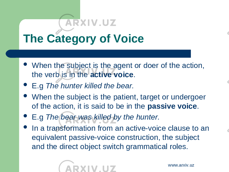 The C ategory of V oice  When the subject is the agent or doer of the action, the verb is in the active voice .  E.g The hunter killed the bear.  When the subject is the patient, target or undergoer of the action, it is said to be in the passive voice .  E.g The bear was killed by the hunter.  In a transformation from an active-voice clause to an equivalent passive-voice construction, the subject and the direct object switch grammatical roles. www.arxiv.uz 