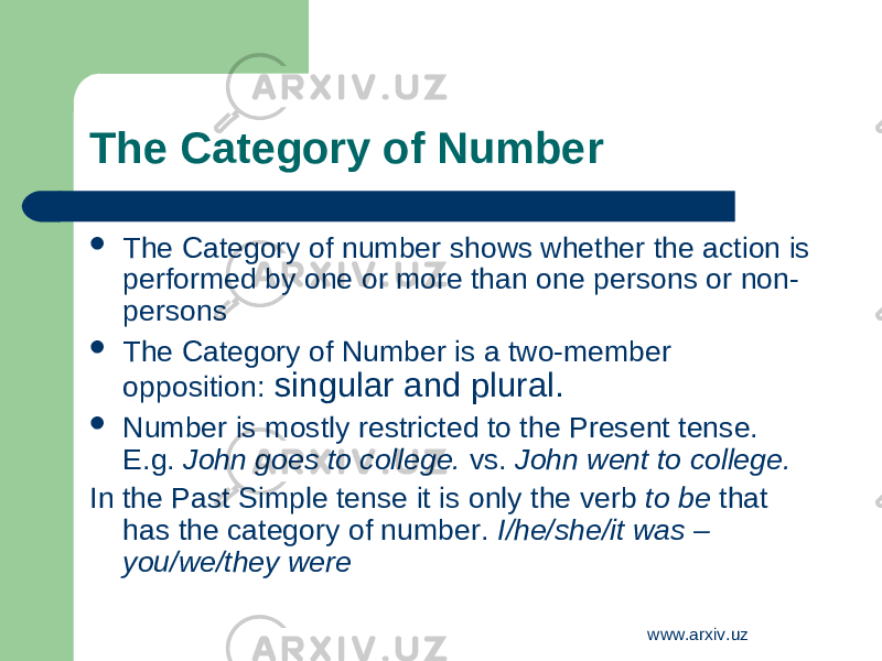 The Category of Number  The Category of number shows whether the action is performed by one or more than one persons or non- persons  The Category of Number is a two-member opposition: singular and plural.  Number is mostly restricted to the Present tense. E.g. John goes to college. vs. John went to college. In the Past Simple tense it is only the verb to be that has the category of number. I/he/she/it was – you/we/they were www.arxiv.uz 