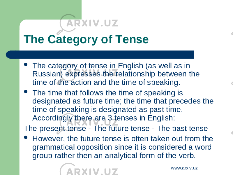 The Category of Tense  The category of tense in English (as well as in Russian) expresses the relationship between the time of the action and the time of speaking.  The time that follows the time of speaking is designated as future time; the time that precedes the time of speaking is designated as past time. Accordingly there are 3 tenses in English: The present tense - The future tense - The past tense  However, the future tense is often taken out from the grammatical opposition since it is considered a word group rather then an analytical form of the verb. www.arxiv.uz 