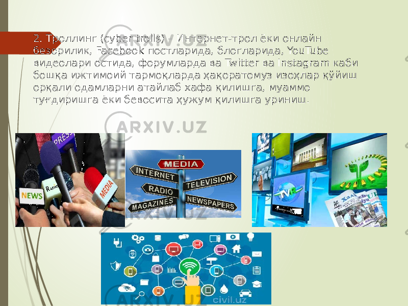 2. Троллинг (cyber trolls) – Интернет-трол ёки онлайн безорилик, Facebook постларида, блогларида, YouTube видеолари остида, форумларда ва Twitter ва Instagram каби бошқа ижтимоий тармоқларда ҳақоратомуз изоҳлар қўйиш орқали одамларни атайлаб хафа қилишга, муаммо туғдиришга ёки бевосита ҳужум қилишга уриниш. 