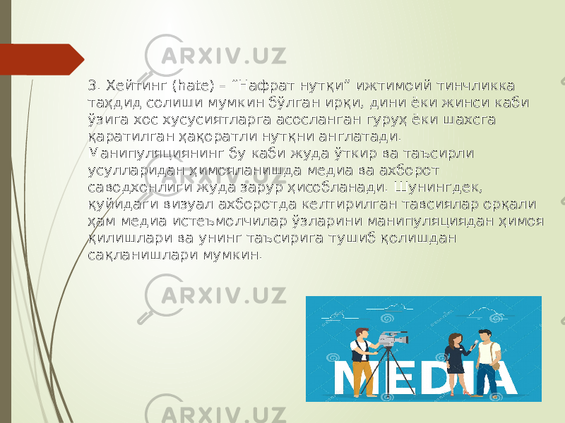  3. Хейтинг (hate) – “Нафрат нутқи” ижтимоий тинчликка таҳдид солиши мумкин бўлган ирқи, дини ёки жинси каби ўзига хос хусусиятларга асосланган гуруҳ ёки шахсга қаратилган ҳақоратли нутқни англатади. Манипуляциянинг бу каби жуда ўткир ва таъсирли усулларидан ҳимояланишда медиа ва ахборот саводхонлиги жуда зарур ҳисобланади. Шунингдек, қуйидаги визуал ахборотда келтирилган тавсиялар орқали ҳам медиа истеъмолчилар ўзларини манипуляциядан ҳимоя қилишлари ва унинг таъсирига тушиб қолишдан сақланишлари мумкин. 