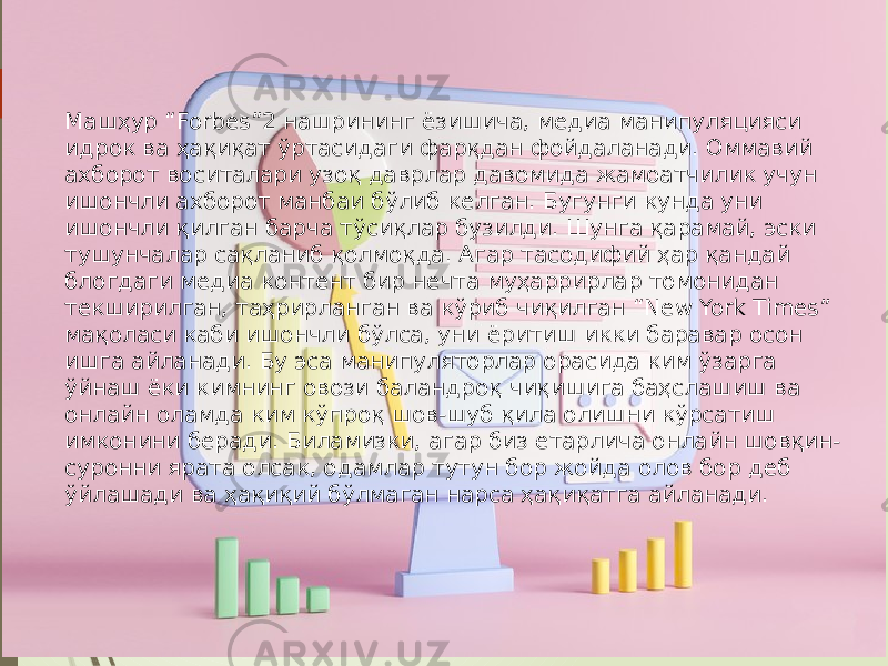 Машҳур “Forbes”2 нашрининг ёзишича, медиа манипуляцияси идрок ва ҳақиқат ўртасидаги фарқдан фойдаланади. Оммавий ахборот воситалари узоқ даврлар давомида жамоатчилик учун ишончли ахборот манбаи бўлиб келган. Бугунги кунда уни ишончли қилган барча тўсиқлар бузилди. Шунга қарамай, эски тушунчалар сақланиб қолмоқда. Агар тасодифий ҳар қандай блогдаги медиа контент бир нечта муҳаррирлар томонидан текширилган, таҳрирланган ва кўриб чиқилган “New York Times” мақоласи каби ишончли бўлса, уни ёритиш икки баравар осон ишга айланади. Бу эса манипуляторлар орасида ким ўзарга ўйнаш ёки кимнинг овози баландроқ чиқишига баҳслашиш ва онлайн оламда ким кўпроқ шов-шуб қила олишни кўрсатиш имконини беради. Биламизки, агар биз етарлича онлайн шовқин- суронни ярата олсак, одамлар тутун бор жойда олов бор деб ўйлашади ва ҳақиқий бўлмаган нарса ҳақиқатга айланади. 