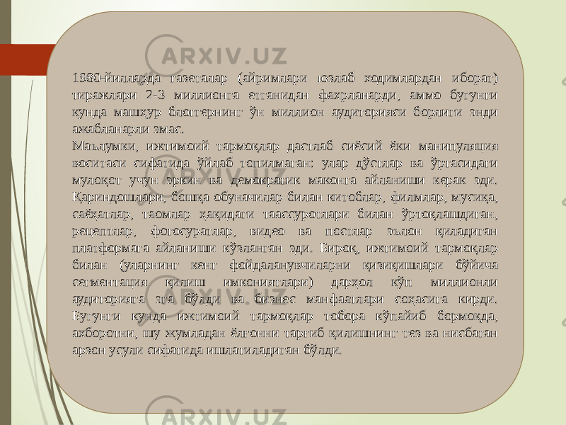 1980-йилларда газеталар (айримлари юзлаб ходимлардан иборат) тиражлари 2-3 миллионга етганидан фахрланарди, аммо бугунги кунда машҳур блоггернинг ўн миллион аудиторияси борлиги энди ажабланарли эмас. Маълумки, ижтимоий тармоқлар дастлаб сиёсий ёки манипуляция воситаси сифатида ўйлаб топилмаган: улар дўстлар ва ўртасидаги мулоқот учун эркин ва демократик маконга айланиши керак эди. Қариндошлари, бошқа обуначилар билан китоблар, филмлар, мусиқа, саёҳатлар, таомлар ҳақидаги таассуротлари билан ўртоқлашдиган, рецептлар, фотосуратлар, видео ва постлар эълон қиладиган платформага айланиши кўзланган эди. Бироқ, ижтимоий тармоқлар билан (уларнинг кенг фойдаланувчиларни қизиқишлари бўйича сегментация қилиш имкониятлари) дарҳол кўп миллионли аудиторияга эга бўлди ва бизнес манфаатлари соҳасига кирди. Бугунги кунда ижтимоий тармоқлар тобора кўпайиб бормоқда, ахборотни, шу жумладан ёлғонни тарғиб қилишнинг тез ва нисбатан арзон усули сифатида ишлатиладиган бўлди. 