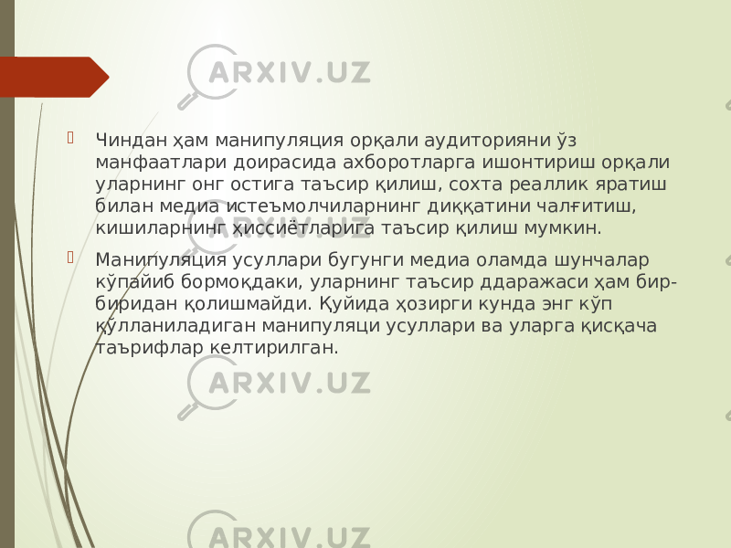  Чиндан ҳам манипуляция орқали аудиторияни ўз манфаатлари доирасида ахборотларга ишонтириш орқали уларнинг онг остига таъсир қилиш, сохта реаллик яратиш билан медиа истеъмолчиларнинг диққатини чалғитиш, кишиларнинг ҳиссиётларига таъсир қилиш мумкин.  Манипуляция усуллари бугунги медиа оламда шунчалар кўпайиб бормоқдаки, уларнинг таъсир ддаражаси ҳам бир- биридан қолишмайди. Қуйида ҳозирги кунда энг кўп қўлланиладиган манипуляци усуллари ва уларга қисқача таърифлар келтирилган. 