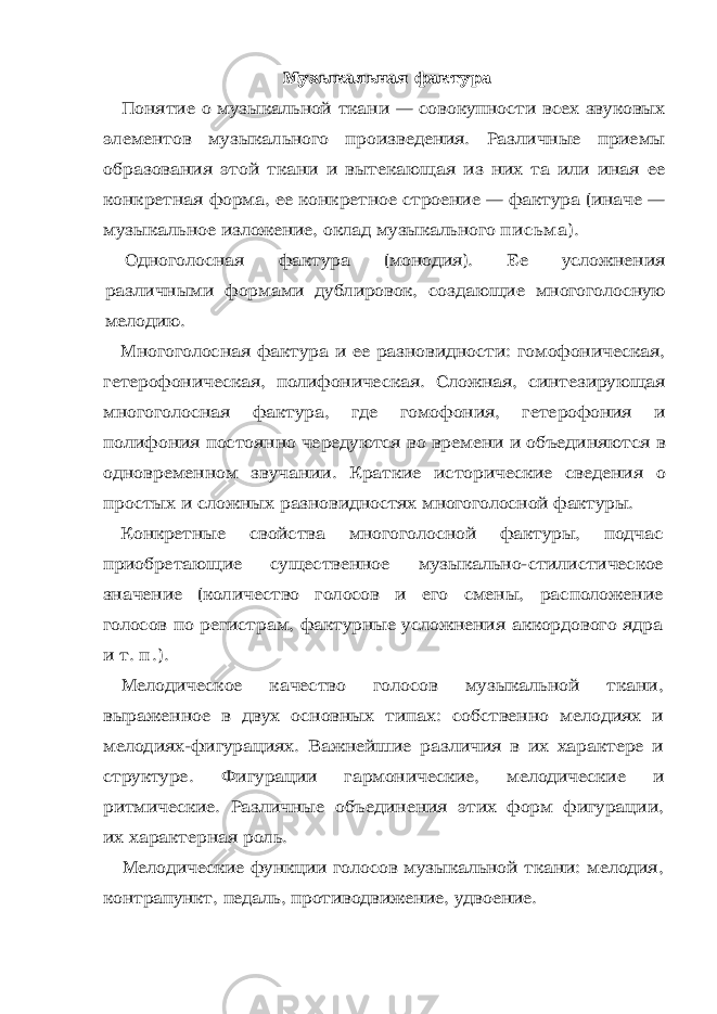 Музыкальная фактура Понятие о музыкальной ткани — совокупности всех звуковых элементов музыкального произведения. Различные приемы образо вания этой ткани и вытекающая из них та или иная ее конкретная форма, ее конкретное строение — фактура (иначе — музыкальное изложение, оклад музыкального п исьма). Одноголосная фактура (монодия). Ее усложнения различными формами дублировок, создающие многоголосную мелодию. Многоголосная фактура и ее разновидности: гомофоническая, гетерофоническая, полифоническая. Сложная, синтезирующая мно гоголосная фактура, где гомофония, гетерофония и полифония по стоянно чередуются во времени и объединяются в одновременном звучании. Краткие исторические сведения о простых и сложных разновидностях многоголосной фактуры. Конкретные свойства многоголосной фактуры, подчас приобре тающие существенное музыкально-стилистическое значение (коли чество голосов и его смены, расположение голосов по регистрам, фактурные усложнения аккордового ядра и т. п . ) . Мелодическое качество голосов музыкальной ткани, выражен ное в двух основных типах: собственно мелодиях и мелодиях-фигурациях. Важнейшие различия в их характере и структуре. Фи гурации гармонические, мелодические и ритмические. Различные объединения этих форм фигурации, их характерная роль. Мелодические функции голосов музыкальной ткани: мелодия, контрапункт, педаль, противодвижение, удвоение. 