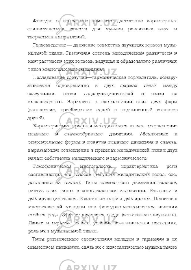 Фактура в целом как комплекс достаточно характерных стили стических качеств для музыки различных эпох и творческих н а правлений. Голосоведение — движение совместно звучащих голосов музы - кальной ткани. Различная степень мелодической развитости и контрастности этих голосов, ведущая к образованию различных типов многоголосного изложения. Последование созвучий—гармоническая горизонталь, обнару - живаемая одновременно в двух формах связи между созвучиями: связи ладофункциональной и связи по голосоведению. Варианты в соотношении этих двух форм (равновесие, преобладание одной и подчиненный характер другой). Характеристика профиля мелодического голоса, соотношение плавного и скачкообразного движения. Абсолютные и относитель ные формы и понятия плавного движения и скачка, выражающие совмещение в пределах мелодической линии двух начал: собствен но мелодического и гармонического. Гомофоническое многоголосие, характеристика роли составля ющих его голосов (ведущий мелодический голос, бас, дополняю щие голоса). Типы совместного движения голосов, синтез этих ти пов в многоголосном изложении. Реальные и дублирующие голо са. Различные формы дублировок. Понятие о многоголосной мело дии как фактурно-мелодическом явлении особого рода. Эффект звукового следа (остаточного звучания). Явные и скрытые голоса, условия возникновения последних, роль их в му зыкальной ткани. Типы ритмического соотношения мелодии и гармонии в их сов местном движении, связь их с константностью музыкального 