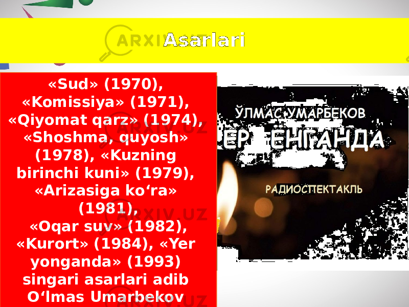 Asarlari «Sud» (1970), «Komissiya» (1971), «Qiyomat qarz» (1974), «Shoshma, quyosh» (1978), «Kuzning birinchi kuni» (1979), «Arizasiga ko‘ra» (1981), «Oqar suv» (1982), «Kurort» (1984), «Yer yonganda» (1993) singari asarlari adib O‘lmas Umarbekov ijodining yana bir qirrasini namoyon etadi. 