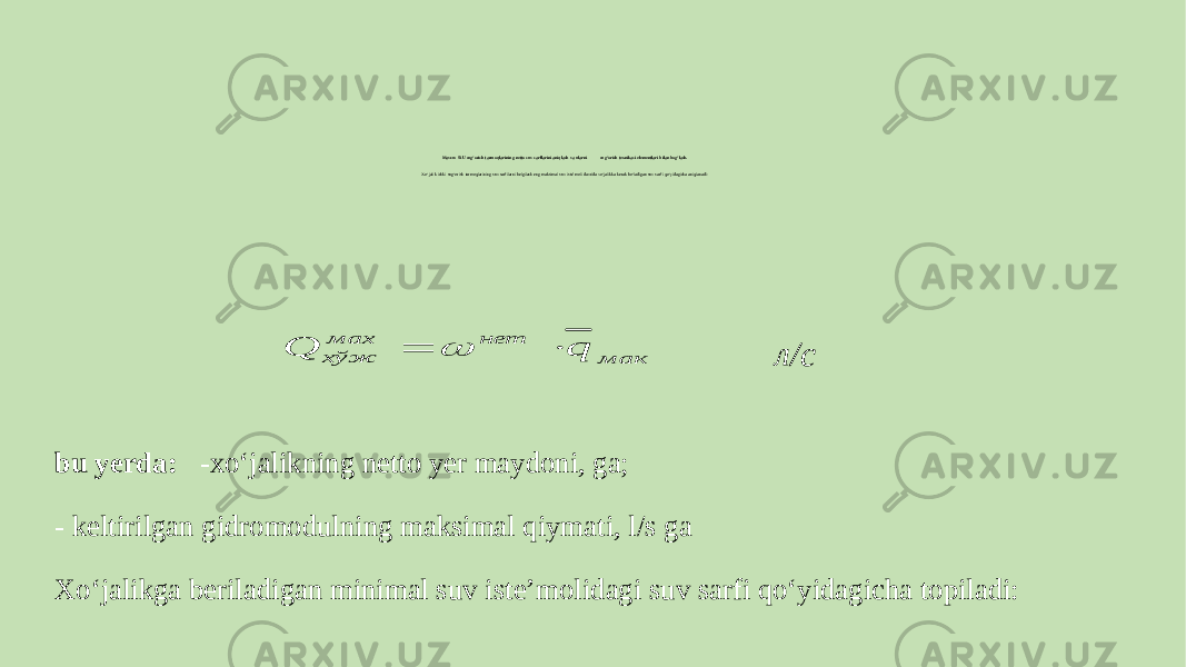 Mavzu: SIU sug‘orish tarmoqlarining netto suv sarflarini aniqlash va ularni sug‘orish texnikasi elementlari bilan bog‘lash. Xo‘jalik ichki sug‘orish tarmoqlarining suv sarfilarni belgilash eng maksimal suv isteʼmoli davrida xo‘jalikka kerak bo‘ladigan suv sarfi qo‘yidagicha aniqlanadi: л/с bu yerda: -xo‘jalikning netto yer maydoni, ga; - keltirilgan gidromodulning maksimal qiymati, l/s ga Xo‘jalikga beriladigan minimal suv isteʼmolidagi suv sarfi qo‘yidagicha topiladi:мак нет мах хўж q Q    