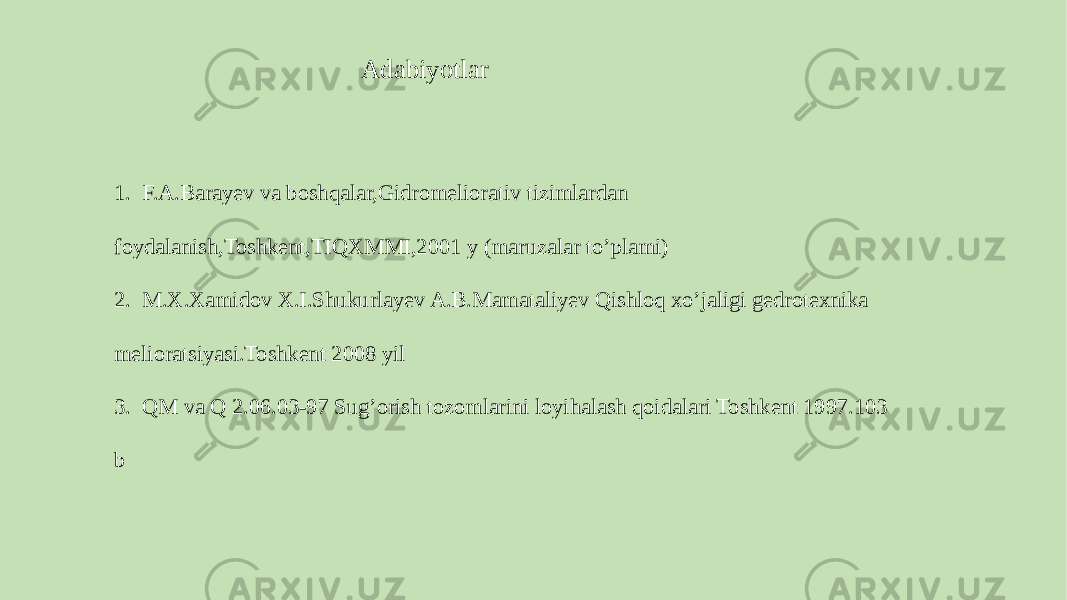 1. F.A.Barayev va boshqalar,Gidromeliorativ tizimlardan foydalanish,Toshkent,TIQXMMI,2001 y (maruzalar to’plami) 2. M.X.Xamidov X.I.Shukurlayev A.B.Mamataliyev Qishloq xo’jaligi gedrotexnika melioratsiyasi.Toshkent 2008 yil 3. QM va Q 2.06.03-97 Sug’orish tozomlarini loyihalash qoidalari Toshkent 1997.103 b Adabiyotlar 