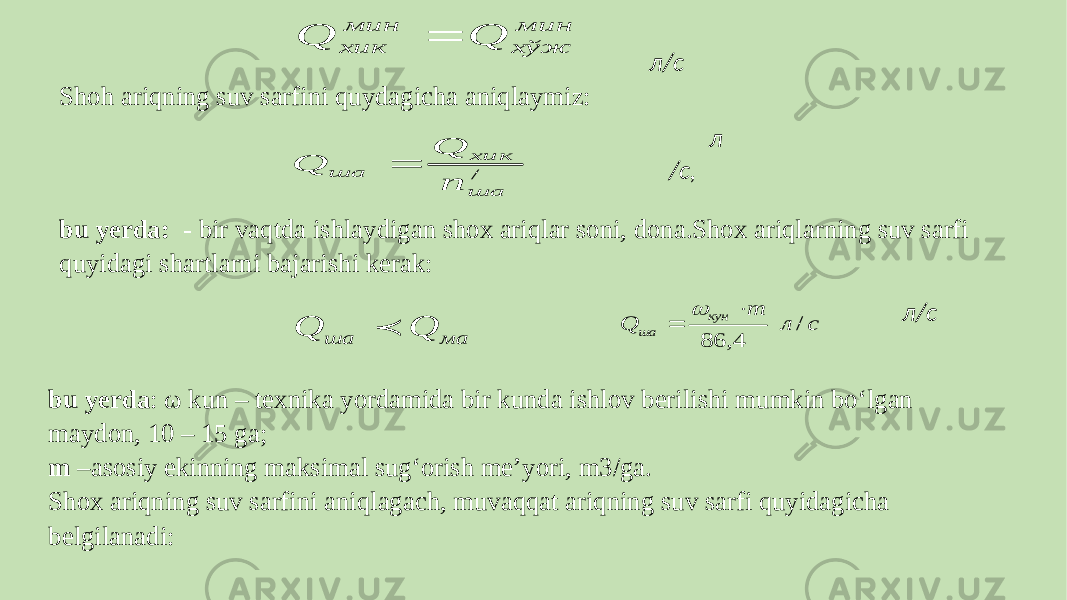  л/c Shoh ariqning suv sarfini quydagicha aniqlaymiz:   л /c, bu yerda: - bir vaqtda ishlaydigan shox ariqlar soni, dona.Shox ariqlarning suv sarfi quyidagi shartlarni bajarishi kerak:   л/с bu yerda : ω kun – texnika yordamida bir kunda ishlov berilishi mumkin bo‘lgan maydon, 10 – 15 ga; m –asosiy ekinning maksimal sug‘orish meʼyori, m3/ga. Shox ariqning suv sarfini aniqlagach, muvaqqat ariqning suv sarfi quyidagicha belgilanadi:  мин хўж мин хик Q Q  / ша хик ша п Q Q  ма ша Q Q  с л m Q кун ша / 4, 86    