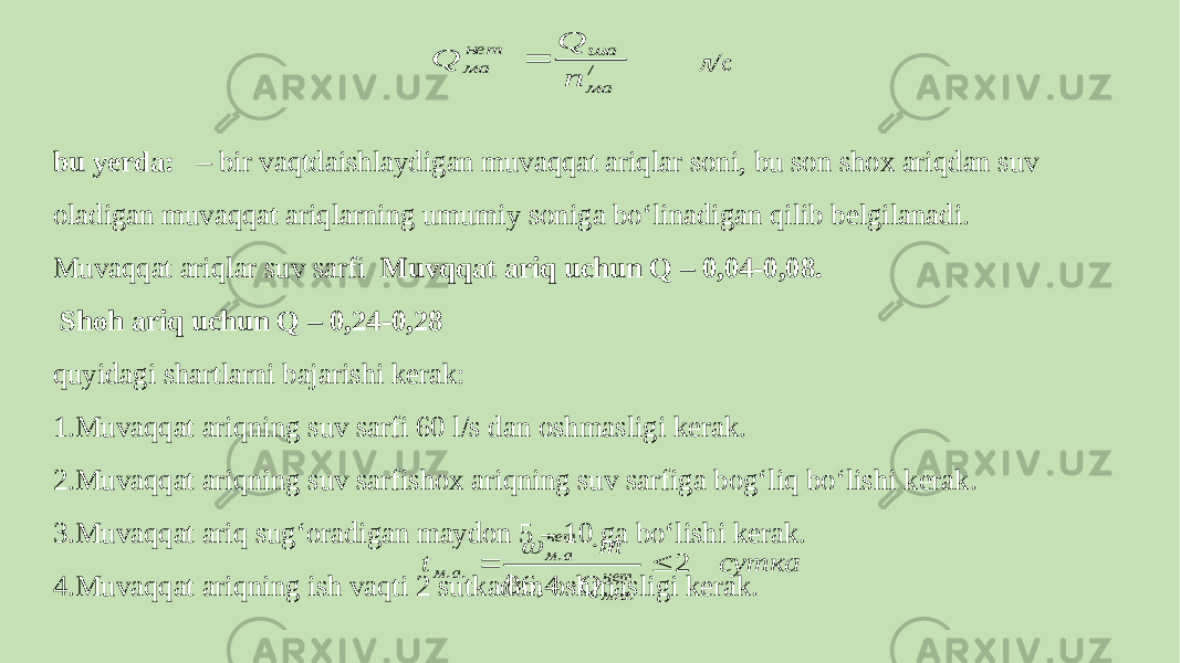 л/с bu yerda: – bir vaqtdaishlaydigan muvaqqat ariqlar soni, bu son shox ariqdan suv oladigan muvaqqat ariqlarning umumiy soniga bo‘linadigan qilib belgilanadi. Muvaqqat ariqlar suv sarfi Muvqqat ariq uchun Q – 0,04-0,08. Shoh ariq uchun Q – 0,24-0,28 quyidagi shartlarni bajarishi kerak: 1.Muvaqqat ariqning suv sarfi 60 l/s dan oshmasligi kerak. 2.Muvaqqat ariqning suv sarfishox ariqning suv sarfiga bog‘liq bo‘lishi kerak. 3.Muvaqqat ariq sug‘oradigan maydon 5 – 10 ga bo‘lishi kerak. 4.Muvaqqat ariqning ish vaqti 2 sutkadan oshmasligi kerak. / ма ша нет ма п Q Q  сутка Q т t нет а м нет а м а м 2 4, 86 . . . . .      