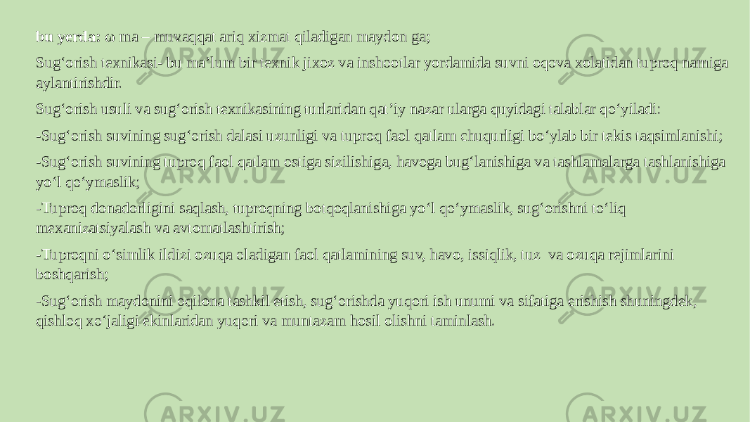 bu yerda: ω ma – muvaqqat ariq xizmat qiladigan maydon ga; Sug‘orish texnikasi- bu maʼlum bir texnik jixoz va inshootlar yordamida suvni oqova xolatidan tuproq namiga aylantirishdir. Sug‘orish usuli va sug‘orish texnikasining turlaridan qatʼiy nazar ularga quyidagi talablar qo‘yiladi: -Sug‘orish suvining sug‘orish dalasi uzunligi va tuproq faol qatlam chuqurligi bo‘ylab bir tekis taqsimlanishi; -Sug‘orish suvining tuproq faol qatlam ostiga sizilishiga, havoga bug‘lanishiga va tashlamalarga tashlanishiga yo‘l qo‘ymaslik; -Tuproq donadorligini saqlash, tuproqning botqoqlanishiga yo‘l qo‘ymaslik, sug‘orishni to‘liq mexanizatsiyalash va avtomatlashtirish; -Tuproqni o‘simlik ildizi ozuqa oladigan faol qatlamining suv, havo, issiqlik, tuz va ozuqa rejimlarini boshqarish; -Sug‘orish maydonini oqilona tashkil etish, sug‘orishda yuqori ish unumi va sifatiga erishish shuningdek, qishloq xo‘jaligi ekinlaridan yuqori va muntazam hosil olishni taminlash. 