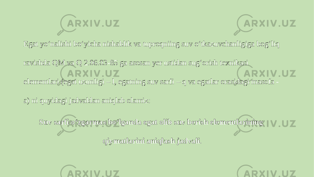 Egat yo‘nalishi bo‘yicha nishablik va tuproqniing suv o‘tkazuvchanligiga bog‘liq ravishda QM va Q 2.06.03-85 ga asosan yer ustidan sug‘orish texnikasi elementlari (egat uzunligi – l, egatning suv sarfi – q va egatlar orasidagi masofa - a) ni quyidagi jadvaldan aniqlab olamiz: Suv sarfi o‘zgarmas bo‘lganda egat olib suv berish elementlarining qiymatlarini aniqlash jadvali . 